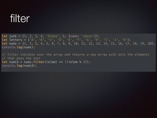 ﬁlter
let junk = [1, 2, 3, 4, 'Alpha', 5, {name: 'Jason'}]; 
let letters = ['A', 'B', 'C', 'D', 'E', 'F', 'G', 'H', 'I', 'J', 'K']; 
let nums = [1, 2, 3, 4, 5, 6, 7, 8, 9, 10, 11, 12, 13, 14, 15, 16, 17, 18, 19, 20]; 
console.log(nums); 
 
// filter iterates over the array and returns a new array with only the elements
// that pass the test 
let nums3 = nums.filter((elem) => !!(elem % 2)); 
console.log(nums3);
 