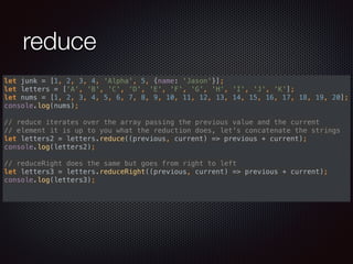reduce
let junk = [1, 2, 3, 4, 'Alpha', 5, {name: 'Jason'}]; 
let letters = ['A', 'B', 'C', 'D', 'E', 'F', 'G', 'H', 'I', 'J', 'K']; 
let nums = [1, 2, 3, 4, 5, 6, 7, 8, 9, 10, 11, 12, 13, 14, 15, 16, 17, 18, 19, 20]; 
console.log(nums); 
 
// reduce iterates over the array passing the previous value and the current 
// element it is up to you what the reduction does, let's concatenate the strings 
let letters2 = letters.reduce((previous, current) => previous + current); 
console.log(letters2); 
 
// reduceRight does the same but goes from right to left 
let letters3 = letters.reduceRight((previous, current) => previous + current); 
console.log(letters3); 
 