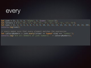 every
let junk = [1, 2, 3, 4, 'Alpha', 5, {name: 'Jason'}]; 
let letters = ['A', 'B', 'C', 'D', 'E', 'F', 'G', 'H', 'I', 'J', 'K']; 
let nums = [1, 2, 3, 4, 5, 6, 7, 8, 9, 10, 11, 12, 13, 14, 15, 16, 17, 18, 19, 20]; 
console.log(nums); 
 
// every makes sure that every element matches the expression 
let isEveryNumbers = junk.every((elem) => typeof elem === 'number'); 
console.log('Are all members of junk numbers: ' + isEveryNumbers); 
 
 