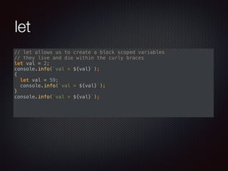 let
// let allows us to create a block scoped variables 
// they live and die within the curly braces 
let val = 2; 
console.info(`val = ${val}`); 
{ 
let val = 59; 
console.info(`val = ${val}`); 
} 
console.info(`val = ${val}`); 
 
 