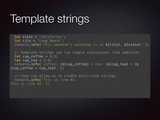 Template strings
let state = 'California'; 
let city = 'Long Beach'; 
console.info(`This weekend's workshop is in ${city}, ${state}.`); 
 
// template strings can run simple expressions like addition 
let cup_coffee = 4.5; 
let cup_tea = 2.5; 
console.info(`coffee: $${cup_coffee} + tea: $${cup_tea} = $$
{cup_coffee + cup_tea}.`); 
 
// they can allow us to create multi-line strings 
console.info(`This is line #1. 
this is line #2.`); 
 
 