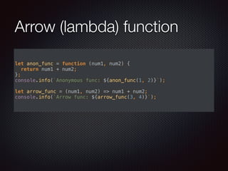 Arrow (lambda) function
let anon_func = function (num1, num2) { 
return num1 + num2; 
}; 
console.info(`Anonymous func: ${anon_func(1, 2)}`); 
 
let arrow_func = (num1, num2) => num1 + num2; 
console.info(`Arrow func: ${arrow_func(3, 4)}`); 
 