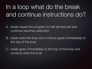In a loop what do the break
and continue instructions do?
A. break cause the program to halt all execute and
continue resumes execution
B. break exits the loop and continue goes immediately to
the top of the loop
C. break goes immediately to the top of the loop and
continue exits the loop
 