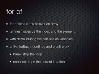 for-of
for of lets us iterate over an array
.entries() gives us the index and the element
with destructuring we can use as variables
unlike forEach, continue and break work
break stop the loop
continue stops the current iteration
 