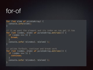 for-of
for (let elem of pirateArray) { 
console.info(elem); 
} 
 
// if we want the element and its index we can get it too 
for (let [index, elem] of pirateArray.entries()) { 
if (index === 5) { 
break; 
} 
console.info(`${index}. ${elem}`); 
} 
 
// unlike forEach, continue and break work 
for (let [index, elem] of pirateArray.entries()) { 
if (index === 5) { 
continue; 
} 
console.info(`${index}. ${elem}`); 
}
 