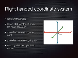 Right handed coordinate system
Different than web
Origin (0,0) located at lower
left hand of screen
x position increases going
right
y position increases going up
max x,y at upper right hand
corner
 