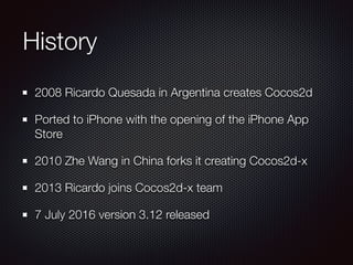 History
2008 Ricardo Quesada in Argentina creates Cocos2d
Ported to iPhone with the opening of the iPhone App
Store
2010 Zhe Wang in China forks it creating Cocos2d-x
2013 Ricardo joins Cocos2d-x team
7 July 2016 version 3.12 released
 