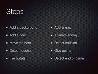 Steps
Add a background
Add a hero
Move the hero
Detect touches
Fire bullets
Add enemy
Animate enemy
Detect collision
Give points
Detect end of game
 