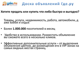 Хотите продать или купить что-либо быстро и выгодно?
Товары, услуги, недвижимость, работа, автомобили, д
аже хобби и отдых
• Более 1.000.000 посетителей в месяц
• Удобство в использовании. Разместить объявление
вы сможете всего в несколько кликов.
• Эффективные дополнительные услуги – от выделения
объявления цветом, до размещения его в VIP-зонах на
самых видных местах страниц.
 