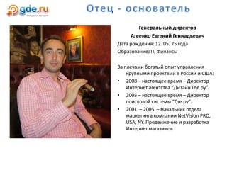 Генеральный директор
Агеенко Евгений Геннадьевич
Дата рождения: 12. 05. 75 года
Образование: IT, Финансы
За плечами богатый опыт управления
крупными проектами в России и США:
• 2008 – настоящее время – Директор
Интернет агентства “Дизайн.Где.ру”.
• 2005 – настоящее время – Директор
поисковой системы “Где.ру”.
• 2001 – 2005 – Начальник отдела
маркетинга компании NetVision PRO,
USA, NY. Продвижение и разработка
Интернет магазинов
 