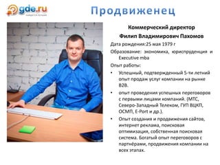Коммерческий директор
Филип Владимирович Пахомов
Дата рождения:25 мая 1979 г
Образование: экономика, юриспруденция и
Executive mba
Опыт работы:
• Успешный, подтвержденный 5-ти летний
опыт продаж услуг компании на рынке
B2B.
• опыт проведения успешных переговоров
с первыми лицами компаний. (МТС,
Северо-Западный Телеком, ГУП ВЦКП,
ОСМП, E-Port и др.).
• Опыт создания и продвижения сайтов,
интернет реклама, поисковая
оптимизация, собственная поисковая
система. Богатый опыт переговоров с
партнёрами, продвижения компании на
всех этапах.
 