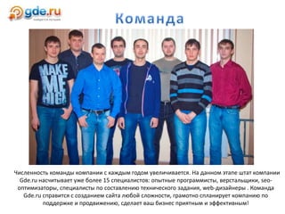 Численность команды компании с каждым годом увеличивается. На данном этапе штат компании
Gde.ru насчитывает уже более 15 специалистов: опытные программисты, верстальщики, seo-
оптимизаторы, специалисты по составлению технического задания, web-дизайнеры . Команда
Gde.ru справится с созданием сайта любой сложности, грамотно спланирует компанию по
поддержке и продвижению, сделает ваш бизнес приятным и эффективным!
 