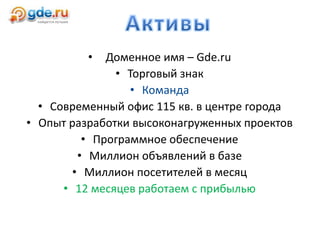 • Доменное имя – Gde.ru
• Торговый знак
• Команда
• Современный офис 115 кв. в центре города
• Опыт разработки высоконагруженных проектов
• Программное обеспечение
• Миллион объявлений в базе
• Миллион посетителей в месяц
• 12 месяцев работаем с прибылью
 