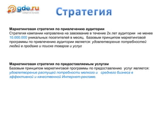 Маркетинговая стратегия по привлечению аудитории
Стратегия кампании направлена на завоевание в течение 2х лет аудитории не менее
10.000.000 уникальных посетителей в месяц. Базовым принципом маркетинговой
программы по привлечению аудитории является: удовлетворение потребностей
людей в продаже и поиске товаров и услуг
Маркетинговая стратегия по предоставляемым услугам
Базовым принципом маркетинговой программы по предоставлению услуг является:
удовлетворение растущей потребности мелкого и среднего бизнеса в
эффективной и качественной Интернет-рекламе.
 