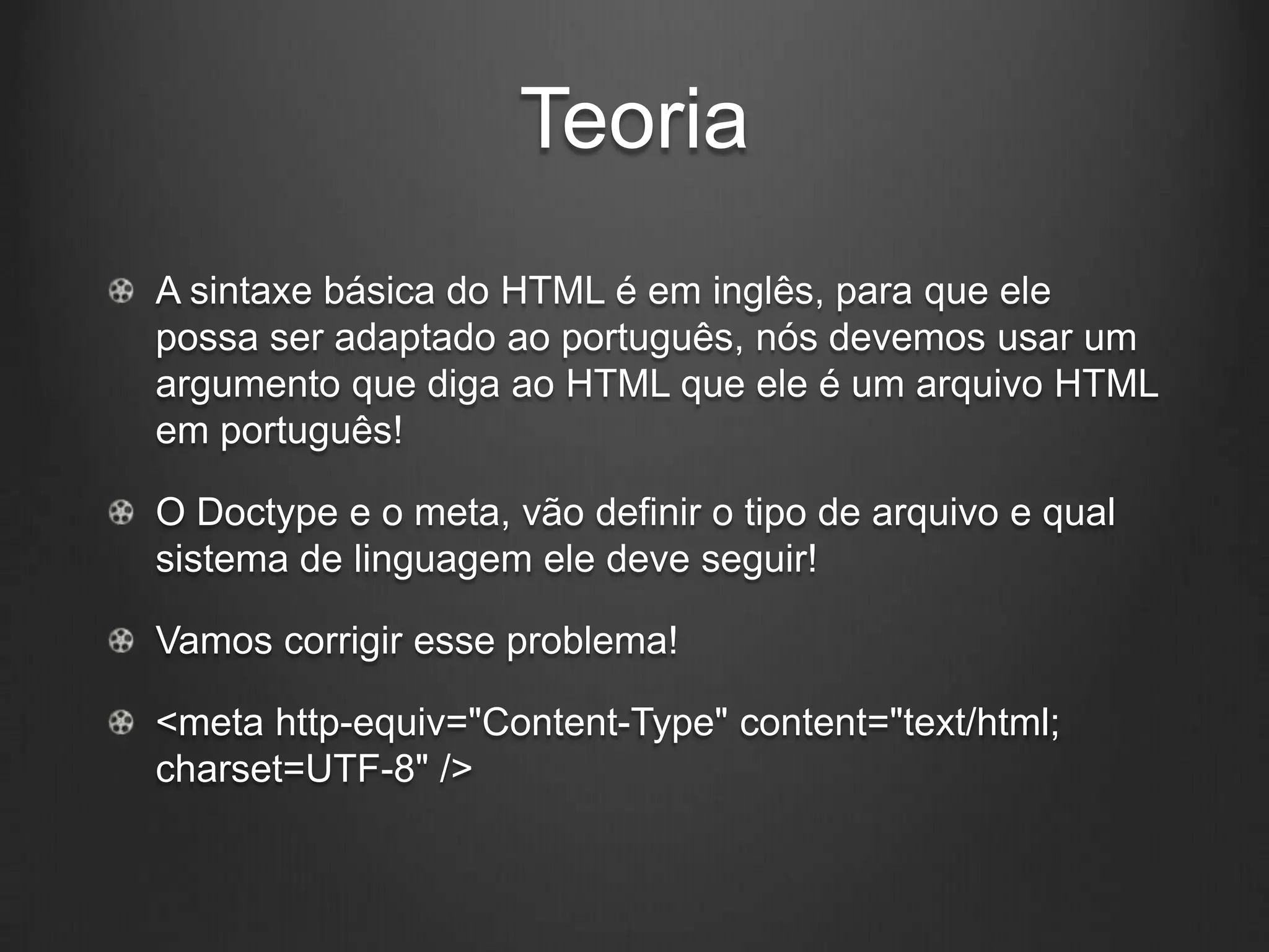Teoria
A sintaxe básica do HTML é em inglês, para que ele
possa ser adaptado ao português, nós devemos usar um
argumento que diga ao HTML que ele é um arquivo HTML
em português!

O Doctype e o meta, vão definir o tipo de arquivo e qual
sistema de linguagem ele deve seguir!

Vamos corrigir esse problema!

<meta http-equiv="Content-Type" content="text/html;
charset=UTF-8" />
 