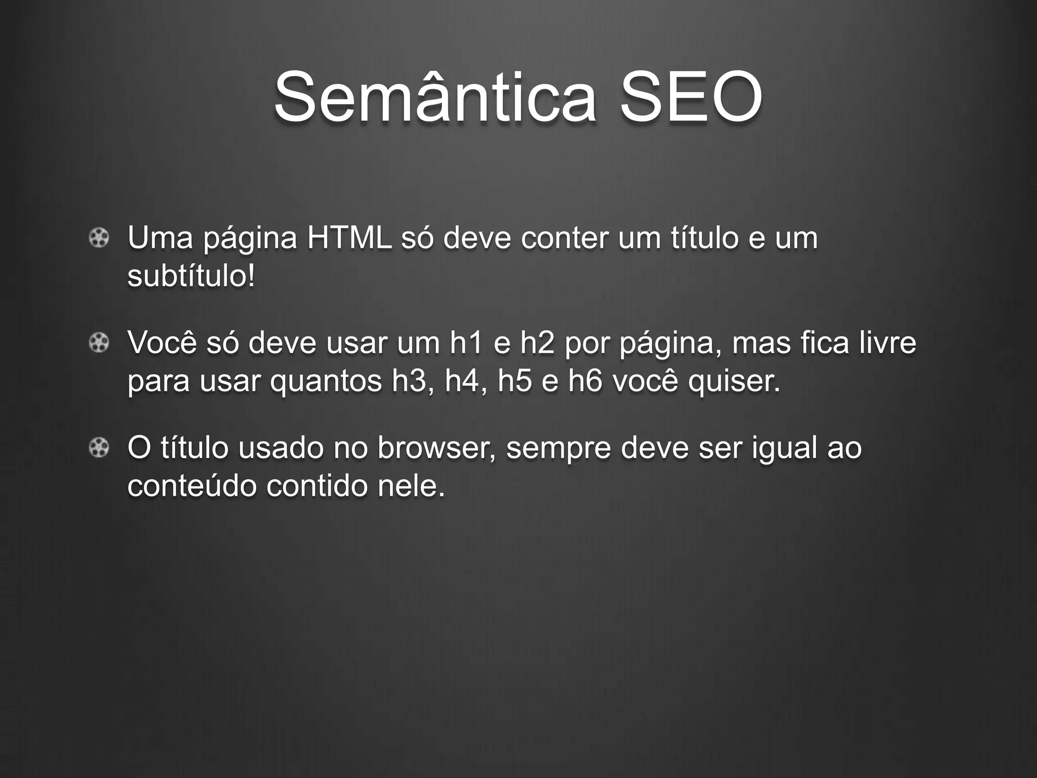 Semântica SEO
Uma página HTML só deve conter um título e um
subtítulo!

Você só deve usar um h1 e h2 por página, mas fica livre
para usar quantos h3, h4, h5 e h6 você quiser.

O título usado no browser, sempre deve ser igual ao
conteúdo contido nele.
 