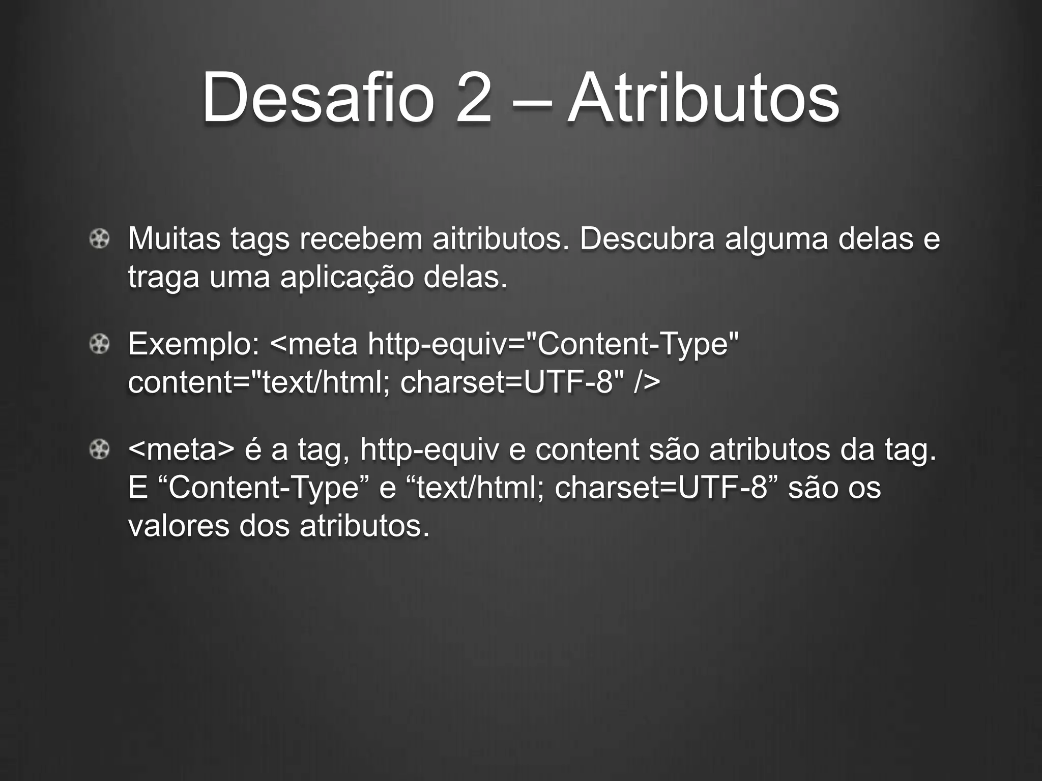 Desafio 2 – Atributos
Muitas tags recebem aitributos. Descubra alguma delas e
traga uma aplicação delas.

Exemplo: <meta http-equiv="Content-Type"
content="text/html; charset=UTF-8" />

<meta> é a tag, http-equiv e content são atributos da tag.
E “Content-Type” e “text/html; charset=UTF-8” são os
valores dos atributos.
 