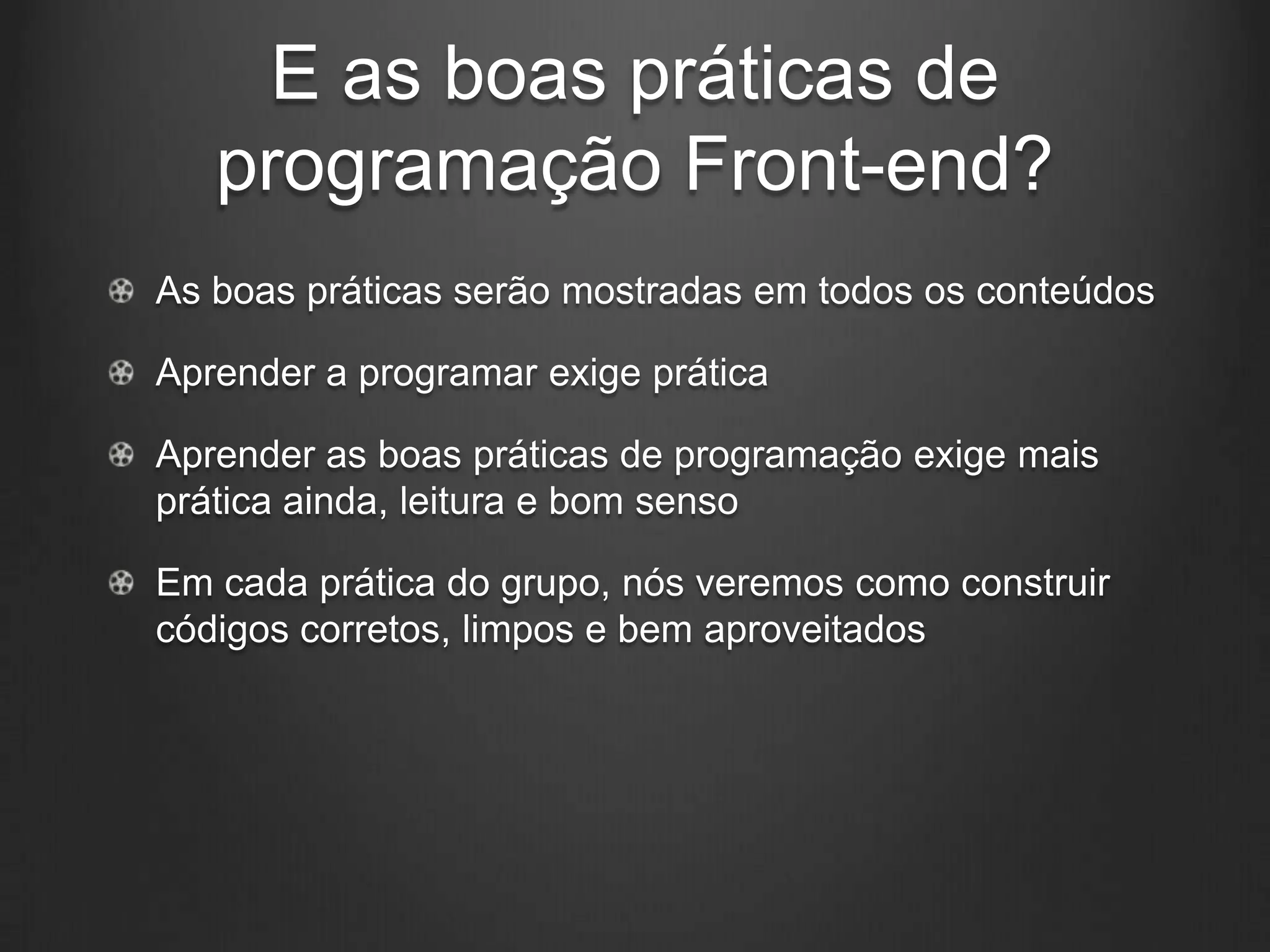 E as boas práticas de
   programação Front-end?
As boas práticas serão mostradas em todos os conteúdos

Aprender a programar exige prática

Aprender as boas práticas de programação exige mais
prática ainda, leitura e bom senso

Em cada prática do grupo, nós veremos como construir
códigos corretos, limpos e bem aproveitados
 