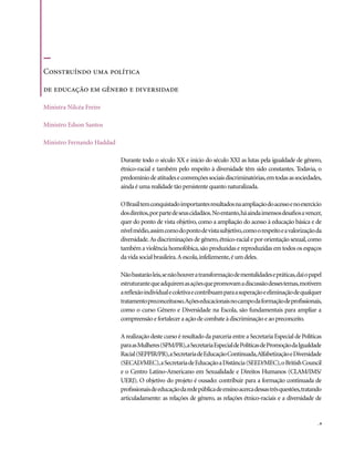 Construíndo uma política

de educação em gênero e diversidade

Ministra Nilcéa Freire

Ministro Edson Santos

Ministro Fernando Haddad

                           Durante todo o século XX e início do século XXI as lutas pela igualdade de gênero,
                           étnico-racial e também pelo respeito à diversidade têm sido constantes. Todavia, o
                           predomínio de atitudes e convenções sociais discriminatórias, em todas as sociedades,
                           ainda é uma realidade tão persistente quanto naturalizada.

                           O Brasil tem conquistado importantes resultados na ampliação do acesso e no exercício
                           dos direitos, por parte de seus cidadãos. No entanto, há ainda imensos desafios a vencer,
                           quer do ponto de vista objetivo, como a ampliação do acesso à educação básica e de
                           nível médio, assim como do ponto de vista subjetivo, como o respeito e a valorização da
                           diversidade. As discriminações de gênero, étnico-racial e por orientação sexual, como
                           também a violência homofóbica, são produzidas e reproduzidas em todos os espaços
                           da vida social brasileira. A escola, infelizmente, é um deles.

                           Não bastarão leis, se não houver a transformação de mentalidades e práticas, daí o papel
                           estruturante que adquirem as ações que promovam a discussão desses temas, motivem
                           a reflexão individual e coletiva e contribuam para a superação e eliminação de qualquer
                           tratamento preconceituoso. Ações educacionais no campo da formação de profissionais,
                           como o curso Gênero e Diversidade na Escola, são fundamentais para ampliar a
                           compreensão e fortalecer a ação de combate à discriminação e ao preconceito.

                           A realização deste curso é resultado da parceria entre a Secretaria Especial de Políticas
                           para as Mulheres (SPM/PR), a Secretaria Especial de Políticas de Promoção da Igualdade
                           Racial (SEPPIR/PR), a Secretaria de Educação Continuada, Alfabetização e Diversidade
                           (SECAD/MEC), a Secretaria de Educação a Distância (SEED/MEC), o British Council
                           e o Centro Latino-Americano em Sexualidade e Direitos Humanos (CLAM/IMS/
                           UERJ). O objetivo do projeto é ousado: contribuir para a formação continuada de
                           profissionais de educação da rede pública de ensino acerca dessas três questões, tratando
                           articuladamente: as relações de gênero, as relações étnico-raciais e a diversidade de


                                                                                                                  .9
 