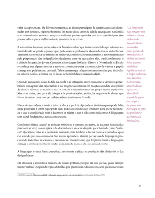 valer suas presenças. De diferentes maneiras, as alunas participam de dinâmicas sociais domi-                                 (...) Impossível
nadas por meninos, rapazes e homens. Em razão disso, tanto na sala de aula quanto na família                                  não perceber nos
e na comunidade, meninas, moças e mulheres podem aprender que suas contribuições têm                                          relatos o caráter
pouco valor e que a melhor solução consiste em se retrair.                                                                    violento de
                                                                                                                              tais atividades,
A esta altura do nosso curso, não será demais lembrar que todo o conteúdo que estamos es-                                     nomeadas
tudando não se presta a provar que professoras e professores são machistas ou autoritários.                                   pelos garotos de
Também não se trata de atribuir às mulheres, como se faz popularmente, a responsabilidade                                     brincadeiras. A
pela perpetuação das desigualdades de gênero, uma vez que cabe a elas, tradicionalmente, o                                    violência é tanto
cuidado das gerações jovens. Contudo, a abordagem do Curso Gênero e Diversidade na Escola                                     física quanto
reconhece que alguns mestres e mestras costumam temer a contestação de valores e papéis                                       simbólica.
consagrados pela herança cultural. Talvez pensem que tal questionamento seja capaz de abalar                                  Agride-se não só
os valores morais, a família ou os ideais de feminilidade e masculinidade.                                                    o corpo e a honra,
                                                                                                                              mas também
Quando analisamos o uso da fala na escola e as interações entre estudantes e docentes, perce-                                 é construída,
bemos que, apesar das expectativas e das exigências distintas em relação à conduta disciplinar                                através dessas
de alunos e alunas, as meninas não se tornam necessariamente um grupo menos expressivo.                                       agressões, a
São recorrentes, por parte de colegas e de professores/as, avaliações negativas de alunas que                                 identidade
falam demais e, com isso, perturbam o bom andamento da aula.                                                                  sexual de quem
                                                                                                                              participa e
Na escola aprende-se a ouvir, a calar, a falar e a preferir. Aprende-se também quem pode falar,                               de quem não
onde pode falar e sobre o que pode falar. Todos os sentidos são treinados para que se reconhe-                                participa do jogo,
ça o que é considerado bom e decente e se rejeite o que é tido como indecente. A linguagem                                    do produtor e
tem papel fundamental nestas construções.                                                                                     da vítima da
                                                                                                                              brincadeira.
Conforme afirma Louro,1 as práticas rotineiras e comuns, os gestos, as palavras banalizadas
precisam ser alvo das atenções e da desconfiança, ou seja, daquilo que é tomado como “natu-
ral”. Questionar não só o conteúdo ensinado, mas também a forma como é ensinado e qual
é o sentido que os/as alunos/as dão ao que aprendem, atentar para o uso da linguagem, pro-
curando identificar o sexismo, o racismo e o etnocentrismo que freqüentemente a linguagem
carrega e institui constituem tarefas essenciais da escola e de seus educadores/as.

A linguagem é uma forma perspicaz, persistente e eficaz na produção das distinções e das
desigualdades:

Ela atravessa e constitui a maioria de nossas práticas, porque ela nos parece, quase sempre
muito “natural”. Seguindo regras definidas por gramáticas e dicionários, sem questionar o uso

1. LOURO, Guacira L. Gênero, sexualidade e educação: uma perspectiva pós-estruturalista. 8.ed. Petrópolis, Rj: Vozes, 1997.




                                                                                                                                        . 99
 