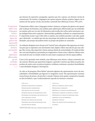 que fazemos de expressões consagradas, supomos que ela é, apenas, um eficiente veículo de
                    comunicação. No entanto, a linguagem não apenas expressa relações, poderes, lugares, ela os
                    institui; ela não apenas veicula, mas produz e pretende fixar diferenças (Louro, 1997, p.65).

É importante        É importante refletir como a linguagem institui e demarca os lugares dos gêneros não apenas
refletir como       pela ocultação do feminino, mas também pelas adjetivações diferenciadas que são atribuídas
 a linguagem        aos sujeitos, pelo uso (ou não) do diminutivo, pela escolha dos verbos, pelas associações e pe-
      institui e    las analogias feitas entre os gêneros e determinadas qualidades, atributos ou comportamentos.
  demarca os        É importante escutar o que é dito sobre os sujeitos, mas também perceber o não-dito, aquilo
   lugares dos      que é silenciado – os sujeitos que não são, seja porque não podem ser associados aos atributos
  gêneros não       desejados, seja porque não podem existir ou porque não podem ser nomeados.
  apenas pela
 ocultação do       As avaliações desiguais acerca do que seria “natural” para cada gênero dão segurança aos meni-
     feminino,      nos para que se expressem com movimentos mais amplos e falem mais alto do que suas cole-
mas também          gas. Eles correm, dão empurrões e fazem ameaças diante de contrariedades. Os modos de falar
          pelas     são, com mais freqüência, permeados por xingamentos e frases curtas e objetivas. Muitas vezes,
 adjetivações       esse modo de estar no mundo resulta em uma maior ocupação por eles do espaço público.
diferenciadas
        que são     Como já foi apontado neste módulo, essas diferenças entre alunos e alunas certamente não
    atribuídas      são naturais. Meninas que aparentam meiguice e quietude e meninos que falam aos gritos são
  aos sujeitos      produto do modo como as práticas de gênero cotidianas continuam a produzir feminilidades
            (...)   e masculinidades desiguais e hierárquicas.

                    Ao valer-se de pesquisas, Elena Belotti2 apresenta algumas das representações acerca de mas-
                    culinidades e feminilidades que figuram no imaginário social. Tais representações orientam
                    nossas formas de pensar e de perceber o mundo. Vejamos neste quadro comparativo, baseado
                    na obra de Belotti, o que é tradicionalmente esperado de meninos e meninas:

                        | Meninos                                                                  | Meninas
                        | Dinâmicos, barulhentos e agressivos                                  | Apáticas, tranqüilas, dóceis e servis
                        | Indisciplinados e desobedientes                                      | Disciplinadas e obedientes
                        | negligentes, não são aplicados                                       | Metódicas e cuidadosas, são perseverantes
                        | Escrevem devagar, são desarrumados e sujos                           | Arrumadas, conservam-se limpinhas e asseadas
                        | Autônomos, não dependem, com constância, de                          | Dependentes do conceito da professora, pedem
                        afeto, aprovação e auxílio                                             aprovação e ajuda com freqüência
                        | Seguros, não choram com facilidade                                   | Choronas e emotivas
                        | Solidários com outros do mesmo sexo e com                            | Fracas de caráter e pouco solidárias com
                        aguçado senso de amizade                                               as colegas

                    2. BELOTTI, Elena Gianini. Educar para a submissão. Petrópolis, Vozes, 1985.




. 100
 