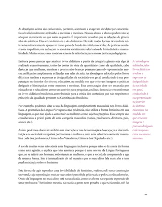 As descrições acima são caricaturais, portanto, acentuam e exageram até deturpar caracterís-
ticas tradicionalmente atribuídas a meninas e meninos. Nossos alunos e alunas podem não se
adequar exatamente ao que narra o quadro. É importante ressaltar que as relações de gênero
não são estáticas. Elas se transformam e são dinâmicas. De todo modo, formas de conduta rei-
teradas rotineiramente aparecem como pano de fundo do cotidiano escolar. As práticas escola-
res ora respaldam, ora rechaçam os modelos socialmente valorizados de feminilidade e mascu-
linidade. Muitas vezes, esses modelos servem de referência para nossas práticas pedagógicas.

Embora possa parecer que analisar livros didáticos a partir da categoria gênero seja algo já     As abordagens
realizado exaustivamente, tanto do ponto de vista da quantidade como da qualidade, cabe          adotadas pelos
destacar que mulheres, meninas e pessoas não-brancas permanecem sub-representadas nes-           livros didáticos
sas publicações amplamente utilizadas nas salas de aula. As abordagens adotadas pelos livros     tendem a
didáticos tendem a expressar as desigualdades da sociedade em geral, conduzindo à sua per-       expressar as
petuação no interior do sistema educativo, na medida em que reiteram imagens e práticas          desigualdades
desiguais e hierárquicas entre meninos e meninas. Essa constatação deve ser encarada por         da sociedade
educadoras e educadores como um convite para pesquisar, analisar, denunciar e transformar        em geral,
os livros didáticos brasileiros, contribuindo para a crítica dos conteúdos que não respeitem o   conduzindo à
princípio da igualdade presente na Constituição Brasileira.                                      sua perpetuação
                                                                                                 no interior
Por exemplo, podemos citar o uso da linguagem completamente masculina nos livros didá-           do sistema
ticos. A gramática da Língua Portuguesa não evidencia, não utiliza a forma feminina em sua       educativo, na
linguagem, o que não ajuda a constituir as mulheres como sujeitos próprios. Elas sempre são      medida em
consideradas a priori parte de uma categoria masculina (todos, professores, diretores, pais,     que reiteram
alunos etc.).                                                                                    imagens e
                                                                                                 práticas desiguais
Assim, podemos observar também nas inscrições e nas denominações dos espaços e das insti-        e hierárquicas
tuições na sociedade ocupados por homens e mulheres, com uma referência somente mascu-           entre meninos e
lina (sala dos professores, Câmara dos Vereadores, Câmara dos Deputados etc.).                   meninas.

A escola muitas vezes não adota uma linguagem inclusiva porque não se dá conta da forma
como está agindo, e explica que isto acontece porque é uma norma da Língua Portuguesa
que, ao se referir aos homens, subentende as mulheres, e que a sociedade compreende e age
da mesma forma. Isto é internalizado de tal maneira que o masculino fala mais alto e tem
predominância sobre o feminino.

Esta forma de agir reproduz uma invisibilidade do feminino, reafirmando uma construção
universal, cuja reprodução muitas vezes não é percebida pela escola e pelos/as educadores/as.
O uso da linguagem no masculino está naturalizada, como se afirma na seguinte expressão de
uma professora: “Seriíssimo mesmo, na escola a gente nem percebe o que tá fazendo, né? Às


                                                                                                           . 101
 