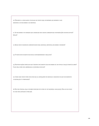 10. Descreva a linguagem utilizada no texto para se referir aos homens e aos
meninos e às mulheres e às meninas.




11. As mulheres e os homens que aparecem nos textos apresentam contribuições significativas?
quais?




12. quais são os modelos apresentados para meninas, meninos, mulheres e homens?




13. o texto está escrito em estilo contemporâneo e realista?




14. Existem seções especiais que tratem unicamente das mulheres ou de etnias e raças particulares?
Caso sim, como são abordadas as minorias sociais?




15. Como esse texto pode influenciar as aspirações de meninas e meninos no que diz respeito
à instrução e à profissão?




16. Em uma página, faça um breve resumo do livro ou do material analisado. Diga se ele deve
ou não ser adotado e por quê.




                                                                                                     . 103
 