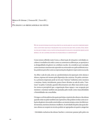 Módulo II: Gênero | Unidade III | Texto III |

        os jogos e as brincadeiras no pátio




                                    Há de se questionar diante das práticas escolares se alguns comportamen-
                                    tos e atitudes são mais tolerados nas alunas do que nos alunos. Uma meni-
                                    na jogar futebol causa tanto estranhamento quanto um menino brincar de
                                    boneca ou de casinha em meio às panelinhas e o minifogão?



                                    Como temos refletido neste Curso, a observação de situações e atividades es-
                                    colares é reveladora de onde e como se constroem as diferenças, as oposições e
                                    as desigualdades de gênero no cotidiano escolar. Ao considerar, por exemplo,
                                    como meninas e meninos são separados ou misturados no e pelo ambiente esco-
                                    lar, podemos perceber como as representações de gênero repercutem na escola.

                                    Ao olhar a sala de aula, nota-se a predominância da separação entre alunas e
                                    alunos, expressa até mesmo pela disposição das carteiras. No pátio, entretan-
                                    to, a primeira impressão pode ser de uma “mistura” indistinta entre meninos
                                    e meninas. Assim, inicialmente, parece haver divisões na sala de aula e “mis-
                                    turas” no pátio. Contudo, quando direcionamos um olhar mais atento ao pá-
                                    tio, torna-se perceptível que a organização desse espaço e sua ocupação por
                                    meninos e meninas também são pautadas pelo modo como masculinidades
                                    e feminilidades são concebidas.

                                    Os jogos e as brincadeiras dos quais participa a maioria dos alunos e das alunas
                                    quando estão no pátio também são expressivos. Eles podem revelar como as re-
                                    lações de gênero vão sendo construídas e, ao mesmo tempo, como vão fabrican-
                                    do meninas, meninos, homens e mulheres. As atividades de pátio, das quais alu-
                                    nas e alunos se ocupam no recreio, podem ser agrupadas em quatro categorias:

                                    • Atividades exclusivas das alunas: lanchar e conversar; passear pelo pátio em


. 104
 
