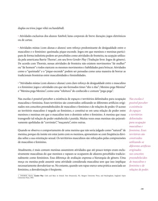 duplas ou trios; jogar vôlei ou handeball.

• Atividades exclusivas dos alunos: futebol; lutas corporais de breve duração; jogos eletrônicos
ou de cartas;

• Atividades mistas (com alunas e alunos) sem reforço predominante de desigualdade entre o
masculino e o feminino: queimada; pique-esconde. Jogos em que meninos e meninas partici-
pam de forma indistinta podem ser percebidos como atividades de fronteira, na acepção utiliza-
da pela americana Barrie Thorne1, em seu livro Gender Play (Tradução livre: Jogos de gênero).
De acordo com Thornie, nessas atividades de fronteira não existem movimentos “de mulher”
ou “de homem” e todos exercem os mesmos movimentos e habilidades para brincar. Atividades
como a “queimada” e o “pique-esconde” podem ser pensadas como uma maneira de borrar as
tradicionais fronteiras entre masculinidades e feminilidades.

• “Atividades mistas (com alunos e alunas) com claro reforço de desigualdade entre o masculino
e o feminino: jogos e atividades em que são formados times “eles x elas”; Menino pega Menina”
e “Menina pega Menino”, como uma “releitura” do conhecido e comum “pega-pega”.

Nas escolas é possível perceber a existência de espaços e territórios delimitados para ocupação                                         Nas escolas é
masculina e feminina. Esses territórios são construídos utilizando-se diferentes artifícios origi-                                      possível perceber
nados nos conceitos preestabelecidos de masculino e feminino e de relações de poder. O acesso                                           a existência
ao território masculino é negado ao feminino, e constitui-se em uma relação de poder entre                                              de espaços
meninos e meninas em que o masculino tem o domínio sobre o feminino. A menina que ousa                                                  e territórios
transgredir tal relação de poder estabelecida é punida. Muitas vezes essas meninas são pejorati-                                        delimitados
vamente apelidadas de “corrimão”, “maçaneta”, entre outras.                                                                             para ocupação
                                                                                                                                        masculina e
Quando se observa o comportamento de uma menina que não seria julgado como “natural” de                                                 feminina. Esses
menina, porque ela insiste em estar junto com os meninos, apresentam-se com freqüência dúvi-                                            territórios são
das sobre a sua orientação sexual. Os territórios masculinos são reforçados pelas compreensões                                          construídos
de masculino e feminino.                                                                                                                utilizando-se
                                                                                                                                        diferentes artifícios
Atualmente, é mais comum meninas assumirem atividades que até pouco tempo eram exclu-                                                   originados
sivamente masculinas do que meninos e rapazes se ocuparem de afazeres percebidos tradicio-                                              nos conceitos
nalmente como femininos. Essa diferença de avaliação expressa a hierarquia de gênero. Uma                                               preestabelecidos
moça ou menina pode assumir uma atividade considerada masculina sem que isso implique                                                   de masculino e
necessariamente desvalorizar-se. No entanto, quando um rapaz exerce uma prática associada ao                                            feminino e de
feminino, a desvalorização é freqüente.                                                                                                 relações de poder.

1. THORNE, Barrie. Gender Play: Girls and Boys in School. New Brunswick, NJ.: Rutgers University Press, and Buckingham, England: Open
University Press, 1993.




                                                                                                                                                  . 105
 