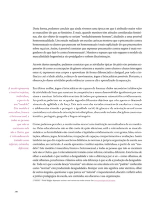 Desta forma, podemos concluir que ainda vivemos uma época em que é atribuído maior valor
                        ao masculino do que ao feminino. E mais, quando meninos têm atitudes consideradas femini-
                        nas, eles são objeto de suspeita se seriam “verdadeiramente homens”, aludindo a uma possível
                        homossexualidade. Um estudo realizado em escolas cariocas mostrou que o preconceito contra
                        homossexuais ou alunos que parecem ser homossexuais é mais explicitado do que preconceitos
                        sobre raça/cor. Assim, é possível constatar que expressar preconceito contra negros é mais ver-
                        gonhoso do que fazê-lo contra homossexuais2. Meninos e rapazes que não seguem o modelo da
                        masculinidade hegemônica são prejulgados e sofrem discriminação.

                        Através destes exemplos, pudemos constatar que as atividades típicas do pátio são potentes ex-
                        pressões de como as concepções de gênero orientam a maneira como alunos e alunas interagem
                        entre si, expressam seus corpos e aproveitam de forma diferenciada e desigual, por toda a in-
                        fância e até a idade adulta, o elenco de movimentos, jogos e brincadeiras possíveis. Portanto, a
                        observação dessas atividades pode evidenciar como se dá o aprendizado da separação.

A escola apresenta      Em última análise, jogos e brincadeiras são capazes de fornecer dados necessários à elaboração
 e institui sujeitos,   de atividades de lazer que remetam às competências a serem desenvolvidas igualmente por me-
         indivíduos,    ninos e meninas. As brincadeiras seriam de todos que quisessem reinventá-las cotidianamente.
          a partir de   As quadras poderiam ser ocupadas segundo diferentes objetivos que não apenas o desenvol-
      um “modelo”.      vimento da agilidade e da força. Esta seria uma das variadas maneiras de escolarizar crianças
      Este modelo é     e adolescentes visando a perseguir a igualdade racial, de gênero e de orientação sexual como
masculino, branco       conteúdos curriculares de orientação interdisciplinar, abarcando inclusive disciplinas como ma-
 e heterossexual, e     temática, português, geografia e língua estrangeira.
   todas as pessoas
          que não se    Como pudemos perceber, a escola muitas vezes é uma instituição normalizadora da era moder-
     encaixam nele      na. Os/as educadores/as não se dão conta de quão silenciosa, sutil e reiteradamente as masculi-
  são o Outro, que      nidades e as feminilidades são construídas e lapidadas cotidianamente: com gestos, falas, orien-
  é reiteradamente      tações, olhares, jogos, brincadeiras, ocupações de espaços, comportamentos e avaliações. Assim
      tratado como      também no que diz respeito aos livros didáticos, às normas, à própria organização da escola, aos
inferior, estranho,     conteúdos, ao currículo. A escola apresenta e institui sujeitos, indivíduos, a partir de um “mo-
           diferente.   delo”. Este modelo é masculino, branco e heterossexual, e todas as pessoas que não se encaixam
                        nele são o Outro, que é reiteradamente tratado como inferior, estranho, diferente. Esta forma de
                        olhar a sociedade é que institui a desigualdade e não a diferença por si só – como olhamos, de
                        onde olhamos, percebemos e falamos sobre esta diferença é que se dá a produção da desigualda-
                        de. Toda vez que a escola deseja “encaixar” um aluno ou uma aluna em um “padrão” conhecido
                        como “normal” está produzindo desigualdades. Romper com isto significa estar atento/a, olhar
                        de outros ângulos, questionar o que parece ser “natural” e inquestionável, discutir e refletir sobre
                        a prática pedagógica da escola, seu conteúdo, seu discurso e sua organização.
                        2. NIPIAC – Yvone Maggie. Reparação: racismo e anti-racismo em escolas cariocas. Em: www.psicologia.ufrj.br/nipiac




     . 106
 