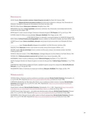 Bibliografia
AUAD, Daniela. Educar meninas e meninos: relações de gênero na escola. São Paulo: Ed. Contexto, 2006.
____________. Relações de Gênero nas práticas escolares: da escola mista ao ideal de co-educação. Tese (Doutorado em
Educação), Faculdade de Educação da Universidade de São Paulo, São Paulo, 2004.
BELOTTI, Elena Gianini. Educar para a submissão. Petrópolis, Vozes, 1985.
BERNARDES, Nara M.G. Crianças oprimidas: autonomia e submissão. Tese (Doutorado), Universidade Federal do Rio
Grande do Sul, Porto Alegre, 1989.
BOND, Karen E. Como ‘criaturas selvagens’ domaram as distinções de gênero. Pró-Posições, vol. 9, p. 46-54, jun. 1998.
CONNEL, Robert W. Políticas da masculinidade. Educação e Realidade, Porto Alegre, jul./dez. 1995.
_________________________; DURU-BELLAT, Marie. Co-educação e construção de gênero. In: MARUANI, Margaret; HI-
RATA, Helena. As Novas Fronteiras da Desigualdade: homens e mulheres no Mercado de Trabalho. São Paulo: SENAC, 2003.
LOURO Guacira Lopes. Gênero, sexualidade e educação: uma perspectiva pós-estruturalista. 8.ed. Petrópolis, RJ: Vozes,
1997.
_____________ (org.). O corpo educado: pedagogias da sexualidade. 2.ed. Belo Horizonte, Autêntica, 2004.
MAGGIE, Yvone. Reparação: racismo e anti-racismo em escolas cariocas. Rio de Janeiro: NIPIAC, [s.d.].
MICHEL, Andrée. Não aos estereótipos: vencer o sexismo nos livros para crianças e nos manuais escolares. São Paulo:
UNESCO/CECF, 1989.
NOSELLA, Maria de Lourdes C. Deiró. Belas Mentiras: a ideologia subjacente nos livros didáticos. São Paulo: Moraes, 1981.
NOVAES, M. E. Professora primária: mestra ou tia? São Paulo: Cortez, Autores Associados, 1984.
ROSEMBERG, Fúlvia. A escola e as diferenças sexuais. Caderno de Pesquisa, São Paulo, n.º 15, p. 78-85, 1975.
SOUSA, Eustáquia Salvadora de. Relações de gênero no ensino da educação física. Caderno Espaço Feminino, n.º 3, p. 79-96,
1996.
STROMQUIST, Nelly P. Políticas públicas de Estado e eqüidade de gênero: perspectivas comparativas. Revista Brasileira de
Educação, n.º1, p. 27-49, jan./abr. 1996.
WALKERDINE, Valerie. O raciocínio em tempos pós-modernos. Educação e Realidade, Porto Alegre, jul./dez. 1995.



Webibliografia
ALTMAN, Helena. Orientação sexual nos parâmetros curriculares nacionais. Revista Estudos Feministas, Florianópolis, v.9,
n. 2, p.575-585, 2001. Disponível em: http://www.scielo.br/pdf/ref/v9n2/8641.pdf Acesso em: 26 jun. 2008.
CARVALHO, Marilia Pinto de. Mau Aluno, Boa Aluna?: como as professoras avaliam meninos e meninas. Revista Estudos
Feministas, Florianópolis, v.9, n.2, p.554-574, 2.sem. 2001. Disponível em: http://www.scielo.br/pdf/ref/v9n2/8640.pdf
Acesso em: 26 jun. 2008
Dossiê Gênero e educação. Revista Estudos Feministas, Florianópolis, v.9, n. 2, 2001. Disponível em: http://www.scielo.br/
scielo.php?script=sci_issuetoc&pid=0104-026X20010002&lng=en&nrm=iso Acesso em: 26 jun. 2008.
LOURO, Guacira Lopes. Teoria queer - uma política pós-identitária para a educação. Revista Estudos Feministas, Florianó-
polis, v.9, n. 2, p.541-553, 2001. Disponível em: http://www.scielo.br/pdf/ref/v9n2/8639.pdf Acesso em: 26 jun. 2008
ROSEMBERG, Fúlvia. Educação formal, mulher e gênero no Brasil contemporâneo. Revista Estudos Feministas, Florianó-
polis, v.9, n. 2, p.515-540, 2001. Disponível em: http://www.scielo.br/pdf/ref/v9n2/8638.pdf Acesso em: 26 jun. 2008.




                                                                                                                             . 107
 