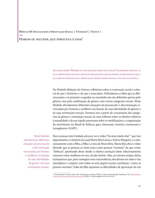 Módulo III: Sexualidade e Orientação Sexual | Unidade I | Texto I |

Homem ou mulher, que pergunta é essa?




                              Ao indagarmos “Homem ou mulher, que pergunta é esta?”, queremos instigá-la/
                              lo a aprofundar alguns conceitos relativos à sexualidade e à orientação sexu-
                              al, além de identificar a implicação destes temas no dia-a-dia de sua escola.



                              No Módulo Relações de Gênero, refletimos sobre a construção social e cultu-
                              ral do que é feminino e do que é masculino. Defendemos a idéia que as dife-
                              renciações e as posições ocupadas na sociedade não são definidas apenas pelo
                              gênero, mas pela combinação do gênero com outras categorias sociais. Neste
                              Módulo abordaremos diferentes situações de preconceito e discriminação vi-
                              venciadas por homens e mulheres em função de suas identidades de gênero e
                              de suas orientações sexuais. Faremos isso a partir do cruzamento das catego-
                              rias de gênero e orientação sexual, de uma reflexão sobre os direitos relativos
                              à sexualidade e de um rápido panorama sobre as mobilizações e a organização
                              do movimento no Brasil de lésbicas, gays, bissexuais, travestis, transexuais e
                              transgêneros (LGBT).

              Neste Módulo    Para começar esta Unidade, procure ver o vídeo “Eu amo muito elas” 1 que traz
    abordaremos diferentes    depoimentos e a história do casal Maria Rita Lemos e Fulvia Margotti, e o rela-
   situações de preconceito   cionamento com o filho, a filha e a neta de Maria Rita. Maria Rita abre o vídeo
            e discriminação   dizendo que as pessoas as vêem mais como pessoas “normais” do que como
   vivenciadas por homens     “lésbicas”, apontando desse modo a relativa aceitação desse relacionamento
     e mulheres em função     amoroso entre mulheres no seu círculo íntimo. Mas, ao mesmo tempo, deixa
        de suas identidades   transparecer que, para conseguir essa concordância, elas devem ser mães e tias
        de gênero e de suas   exemplares e cumprir com todos os seus papéis sociais à perfeição, “como as
       orientações sexuais.   pessoas normais”. Falas da filha apontam as dificuldades de aprovação do vín

                              1. Documentário “Eu amo muito elas”, realizado por Cristiane Tellini e Cíntia Cristina Meyado Absalonsen. Em: http://mixbra-
                              sil.uol.com.br/tvmix/videos/euamomuitoelas.WMV. O trecho sugerido vai de 6:55 a 8:55.




                                                                                                                                                     . 111
 