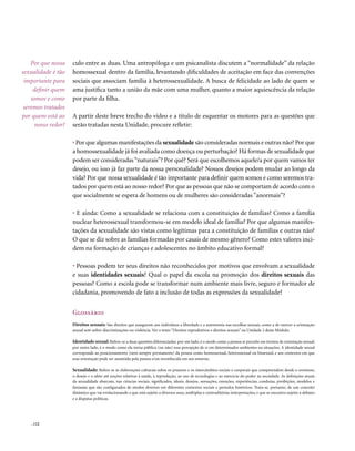 Por que nossa    culo entre as duas. Uma antropóloga e um psicanalista discutem a “normalidade” da relação
sexualidade é tão    homossexual dentro da família, levantando dificuldades de aceitação em face das convenções
 importante para     sociais que associam família à heterossexualidade. A busca de felicidade ao lado de quem se
     definir quem    ama justifica tanto a união da mãe com uma mulher, quanto a maior aquiescência da relação
    somos e como     por parte da filha.
 seremos tratados
por quem está ao     A partir deste breve trecho do vídeo e a título de esquentar os motores para as questões que
      nosso redor?   serão tratadas nesta Unidade, procure refletir:

                     • Por que algumas manifestações da sexualidade são consideradas normais e outras não? Por que
                     a homossexualidade já foi avaliada como doença ou perturbação? Há formas de sexualidade que
                     podem ser consideradas “naturais”? Por quê? Será que escolhemos aquele/a por quem vamos ter
                     desejo, ou isso já faz parte da nossa personalidade? Nossos desejos podem mudar ao longo da
                     vida? Por que nossa sexualidade é tão importante para definir quem somos e como seremos tra-
                     tados por quem está ao nosso redor? Por que as pessoas que não se comportam de acordo com o
                     que socialmente se espera de homens ou de mulheres são consideradas ”anormais”?

                     • E ainda: Como a sexualidade se relaciona com a constituição de famílias? Como a família
                     nuclear heterossexual transformou-se em modelo ideal de família? Por que algumas manifes-
                     tações da sexualidade são vistas como legítimas para a constituição de famílias e outras não?
                     O que se diz sobre as famílias formadas por casais de mesmo gênero? Como estes valores inci-
                     dem na formação de crianças e adolescentes no âmbito educativo formal?

                     • Pessoas podem ter seus direitos não reconhecidos por motivos que envolvam a sexualidade
                     e suas identidades sexuais? Qual o papel da escola na promoção dos direitos sexuais das
                     pessoas? Como a escola pode se transformar num ambiente mais livre, seguro e formador de
                     cidadania, promovendo de fato a inclusão de todas as expressões da sexualidade?


                     Glossário
                     Direitos sexuais: São direitos que asseguram aos indivíduos a liberdade e a autonomia nas escolhas sexuais, como a de exercer a orientação
                     sexual sem sofrer discriminações ou violência. Ver o texto “Direitos reprodutivos e direitos sexuais” na Unidade 2 deste Módulo.

                     Identidade sexual: Refere-se a duas questões diferenciadas: por um lado, é o modo como a pessoa se percebe em termos de orientação sexual;
                     por outro lado, é o modo como ela torna pública (ou não) essa percepção de si em determinados ambientes ou situações. A identidade sexual
                     corresponde ao posicionamento (nem sempre permanente) da pessoa como homossexual, heterossexual ou bissexual, e aos contextos em que
                     essa orientação pode ser assumida pela pessoa e/ou reconhecida em seu entorno.

                     Sexualidade: Refere-se às elaborações culturais sobre os prazeres e os intercâmbios sociais e corporais que compreendem desde o erotismo,
                     o desejo e o afeto até noções relativas à saúde, à reprodução, ao uso de tecnologias e ao exercício do poder na sociedade. As definições atuais
                     da sexualidade abarcam, nas ciências sociais, significados, ideais, desejos, sensações, emoções, experiências, condutas, proibições, modelos e
                     fantasias que são configurados de modos diversos em diferentes contextos sociais e períodos históricos. Trata-se, portanto, de um conceito
                     dinâmico que vai evolucionando e que está sujeito a diversos usos, múltiplas e contraditórias interpretações, e que se encontra sujeito a debates
                     e a disputas políticas.




    . 112
 