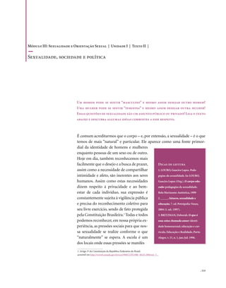 Módulo III: Sexualidade e Orientação Sexual | Unidade I | Texto II |

Sexualidade, sociedade e política




                           Um homem pode se sentir “masculino” e mesmo assim desejar outro homem?
                           Uma mulher pode se sentir “feminina” e mesmo assim desejar outra mulher?
                           Essas questões de sexualidade são um assunto público ou privado? Leia o texto
                           abaixo e descubra algumas idéias correntes a esse respeito.



                           É comum acreditarmos que o corpo – e, por extensão, a sexualidade – é o que
                           temos de mais “natural” e particular. Ele aparece como uma fonte primor-
                           dial da identidade de homens e mulheres
                           enquanto pessoas de um sexo ou de outro.
                           Hoje em dia, também reconhecemos mais
                           facilmente que o desejo e a busca de prazer,    Dicas de leitura
                           assim como a necessidade de compartilhar        1. LOURO, Guacira Lopes. Peda-
                           intimidade e afeto, são inerentes aos seres     gogias da sexualidade. In: LOURO,
                           humanos. Assim como estas necessidades          Guacira Lopes (Org.). O corpo edu-
                           dizem respeito à privacidade e ao bem-          cado: pedagogias da sexualidade.
                           estar de cada indivíduo, sua expressão é        Belo Horizonte: Autêntica, 1999
                           constantemente sujeita à vigilância pública     2. _____. Gênero, sexualidade e
                           e precisa do reconhecimento coletivo para       educação. 7. ed. Petrópolis: Vozes,
                           seu livre exercício, sendo de fato protegida    2004 (1. ed.: 1997).
                           pela Constituição Brasileira. Todas e todos
                                                         1
                                                                           3. BRITZMAN, Deborah. O que é
                           podemos reconhecer, em nossa própria ex-        essa coisa chamada amor: identi-
                           periência, as pressões sociais para que nos-    dade homossexual, educação e cur-
                           sa sexualidade se realize conforme o que        rículo. Educação e Realidade, Porto
                           “naturalmente” se espera. A escola é um         Alegre, v. 21, n. 1, jan./jul. 1996.
                           dos locais onde essas pressões se manifes
                           1. Artigo 5º da Constituição da República Federativa do Brasil,
                           acessível em http://www6.senado.gov.br/con1988/CON1988_08.03.2006/art_5_.




                                                                                                           . 113
 