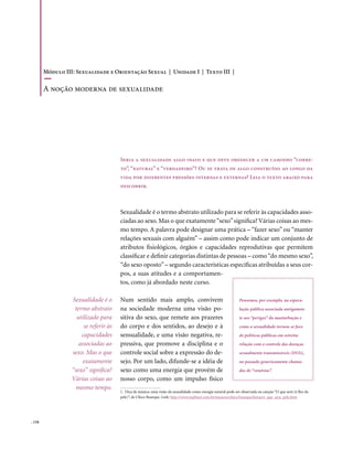 Módulo III: Sexualidade e Orientação Sexual | Unidade I | Texto III |

        A noção moderna de sexualidade




                                       Seria a sexualidade algo inato e que deve obedecer a um caminho “corre-
                                       to”, “natural” e “verdadeiro”? Ou se trata de algo construído ao longo da
                                       vida por diferentes pressões internas e externas? Leia o texto abaixo para
                                       descobrir.



                                       Sexualidade é o termo abstrato utilizado para se referir às capacidades asso-
                                       ciadas ao sexo. Mas o que exatamente “sexo” significa? Várias coisas ao mes-
                                       mo tempo. A palavra pode designar uma prática – “fazer sexo” ou “manter
                                       relações sexuais com alguém” – assim como pode indicar um conjunto de
                                       atributos fisiológicos, órgãos e capacidades reprodutivas que permitem
                                       classificar e definir categorias distintas de pessoas – como “do mesmo sexo”,
                                       “do sexo oposto” – segundo características específicas atribuídas a seus cor-
                                       pos, a suas atitudes e a comportamen-
                                       tos, como já abordado neste curso.

                  Sexualidade é o      Num sentido mais amplo, convivem                                         Pensemos, por exemplo, na especu-
                   termo abstrato      na sociedade moderna uma visão po-                                       lação pública associada antigamen-
                    utilizado para     sitiva do sexo, que remete aos prazeres                                  te aos “perigos” da masturbação e
                       se referir às   do corpo e dos sentidos, ao desejo e à                                   como a sexualidade tornou-se foco
                      capacidades      sensualidade, e uma visão negativa, re-                                  de políticas públicas em estreita
                     associadas ao     pressiva, que promove a disciplina e o                                   relação com o controle das doenças
                  sexo. Mas o que      controle social sobre a expressão do de-                                 sexualmente transmissíveis (DSTs),
                       exatamente      sejo. Por um lado, difunde-se a idéia de                                 no passado genericamente chama-
                  “sexo” significa?    sexo como uma energia que provém de                                      das de “venéreas”.
                  Várias coisas ao     nosso corpo, como um impulso físico
                    mesmo tempo.
                                       1. Dica de música: uma visão da sexualidade como energia natural pode ser observada na canção “O que será (à flor da
                                       pele)”, de Chico Buarque. Link: http://www.mpbnet.com.br/musicos/chico.buarque/letras/o_que_sera_pele.htm




. 116
 
