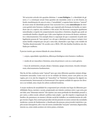 Tal raciocínio articula três questões distintas: 1. o sexo biológico; 2. a identidade de gê-
           nero; e 3. a orientação sexual. Estas questões são mescladas como se as três fossem, no
           fundo, manifestações de uma só coisa: a “sexualidade”, a suposta fonte interna e “natural”
           de nosso senso de identidade pessoal. Esse raciocínio leva a uma naturalização do inter-
           curso genital entre homens e mulheres, que responde pela formação da família, ao repro-
           duzir não só a espécie, mas também a vida social. Daí decorrem concepções igualmente
           naturalizadas a respeito do comportamento masculino e feminino, daquilo que pode ser
           considerado família e daquilo que é tido como legítimo em termos de desejos, sentimen-
           tos e relacionamentos. Um exemplo disso é a suposição de que o casamento só pode unir
           legalmente pessoas de “sexo oposto”, ou a de que o ideal para uma criança é sempre viver
           numa família composta por um pai e uma mãe, chamando o que foge a este modelo de
           “famílias desestruturadas”. De acordo com o IBGE, 30% das famílias brasileiras são che-
           fiadas por mulheres.

        É preciso insistir, que estamos falando de coisas distintas:

           1. corpos, capacidades reprodutivas, diferenças fisiológicas entre homens e mulheres;

           2. modos de ser masculino e feminino, senso de pertencer a um ou a outro gênero;

           3. focos de sentimentos, atração, desejo e fantasias, apegos emocionais, vínculos interpes-
           soais, relacionamentos fundamentais.

        Não há, de fato, nenhuma razão “natural” para que estas diferentes questões estejam obriga-
        toriamente associadas. Como você já viu no módulo de Gênero, nascer com pênis ou com
        vagina, por si só, não faz ninguém ser “masculino” ou “feminino”, tampouco faz alguém ser,
        necessariamente, heterossexual ou homossexual. Esta suposta unidade de aspectos tão diver-
        sos é, na verdade, uma criação da cultura ocidental moderna.

        A noção moderna de sexualidade foi a responsável por articular esse leque de diferentes pos-
        sibilidades físicas, mentais e sociais, propiciando um trânsito contínuo entre o que seria, por
        um lado, uma “dimensão interior” dos sujeitos (seu senso profundo de identidade pessoal) e,
        por outro, a esfera social, cultural e política mais ampla – que diz respeito à organização da
        família e do parentesco, ou mesmo à divisão social do trabalho e ao estabelecimento de códi-
        gos morais e legais. Esta construção peculiar está tão presente no senso comum das sociedades
        modernas a ponto de fundamentar a classificação das pessoas, prescrevendo trajetórias e pa-
        péis sociais inescapáveis, sob o risco de serem consideradas “exceções” anormais, degeneradas,
        imorais ou, como ainda acontece em vários países, criminais.




. 118
 