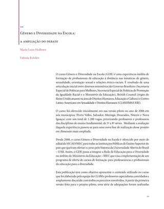 Gênero e Diversidade na Escola:

a ampliação do debate

Maria Luiza Heilborn

Fabíola Rohden




                       O curso Gênero e Diversidade na Escola (GDE) é uma experiência inédita de
                       formação de profissionais de educação à distância nas temáticas de gênero,
                       sexualidade, orientação sexual e relações étnico-raciais. É resultado de uma
                       articulação inicial entre diversos ministérios do Governo Brasileiro (Secretaria
                       Especial de Políticas para Mulheres, Secretaria Especial de Políticas de Promoção
                       da Igualdade Racial e o Ministério da Educação), British Council (órgão do
                       Reino Unido atuante na área de Direitos Humanos, Educação e Cultura) e Centro
                       Latino-Americano em Sexualidade e Direitos Humanos (CLAM/IMS/UERJ).

                       O curso foi oferecido inicialmente em sua versão piloto no ano de 2006 em
                       seis municípios (Porto Velho, Salvador, Maringá, Dourados, Niterói e Nova
                       Iguaçu) com um total de 1.200 vagas, priorizando professores e professoras
                       das disciplinas de ensino fundamental, de 5ª a 8ª séries. Mediante a avaliação
                       daquela experiência passou-se para uma nova fase de realização desse projeto
                       em dimensão mais ampliada.

                       Desde 2008, o curso Gênero e Diversidade na Escola é oferecido por meio de
                       edital da SECAD/MEC para todas as Instituições Públicas de Ensino Superior do
                       país que queiram ofertar o curso pelo Sistema da Universidade Aberta do Brasil
                       – UAB. Assim, o GDE passa a integrar a Rede de Educação para a Diversidade
                       no âmbito do Ministério da Educação – MEC que visa a implementação de um
                       programa de oferta de cursos de formação para professores/as e profissionais
                       da educação para a diversidade.

                       Esta publicação tem como objetivo apresentar o conteúdo utilizado no curso
                       que foi elaborado pela equipe do CLAM e professores especialistas convidados e
                       amplamente discutido com todos os parceiros envolvidos. A partir da primeira
                       versão feita para o projeto piloto, uma série de adequações foram realizadas


                                                                                                     . 11
 