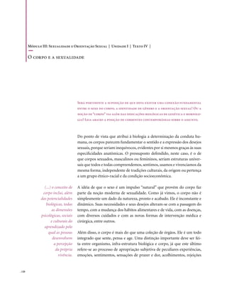 Módulo III: Sexualidade e Orientação Sexual | Unidade I | Texto IV |

        o corpo e a sexualidade




                                       Será pertinente a suposição de que deva existir uma conexão fundamental
                                       entre o sexo do corpo, a identidade de gênero e a orientação sexual? Ou a
                                       noção de “corpo” vai além das indicações biológicas de genética e morfolo-
                                       gia? Leia abaixo a posição de correntes contemporâneas sobre o assunto.



                                       Do ponto de vista que atribui à biologia a determinação da conduta hu-
                                       mana, os corpos parecem fundamentar o sentido e a expressão dos desejos
                                       sexuais, porque seriam inequívocos, evidentes por si mesmos graças às suas
                                       especificidades anatômicas. O pressuposto defendido, neste caso, é o de
                                       que corpos sexuados, masculinos ou femininos, seriam estruturas univer-
                                       sais que todos e todas compreendemos, sentimos, usamos e vivenciamos da
                                       mesma forma, independente de tradições culturais, da origem ou pertença
                                       a um grupo étnico-racial e da condição socioeconômica.

                 (...) o conceito de   A idéia de que o sexo é um impulso “natural” que provém do corpo faz
                corpo inclui, além     parte da noção moderna de sexualidade. Como já vimos, o corpo não é
               das potencialidades     simplesmente um dado da natureza, pronto e acabado. Ele é inconstante e
                  biológicas, todas    dinâmico. Suas necessidades e seus desejos alteram-se com a passagem do
                       as dimensões    tempo, com a mudança dos hábitos alimentares e de vida, com as doenças,
               psicológicas, sociais   com diversos cuidados e com as novas formas de intervenção médica e
                      e culturais do   cirúrgica, entre outros.
                 aprendizado pelo
                    qual as pessoas    Além disso, o corpo é mais do que uma coleção de órgãos. Ele é um todo
                       desenvolvem     integrado que sente, pensa e age. Uma distinção importante deve ser fei-
                        a percepção    ta entre organismo, infra-estrutura biológica e corpo, já que este último
                         da própria    refere-se ao processo de apropriação subjetiva de peculiares experiências,
                           vivência.   emoções, sentimentos, sensações de prazer e dor, acolhimentos, rejeições


. 120
 