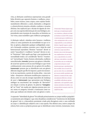 vista, as distinções anatômicas expressariam uma grande
linha divisória que separaria homens e mulheres, conce-
bidos, nesses termos, como corpos, como sujeitos funda-
mentalmente diferentes e, assim, destinados a abrigarem
e a desenvolverem emoções, atitudes, condutas e vocações
distintas. Isto explicaria que a decisão de alguém de rom-    O historiador Thomas Laqueur argu-
per com essa suposta determinação do sexo biológico, em-      menta que as transformações políti-
preendendo uma transição do masculino ao feminino ou          cas, econômicas e culturais ocorridas
vice-versa, cause escândalo e gere violência e perseguição.   no Ocidente no século XVIII criaram
                                                              o contexto para que se estabelecesse a
A distinção radical e absoluta entre homens e mulheres        visão contemporânea sobre os sexos,
coloca-se como parâmetro da normalidade no que se re-         compreendendo-os como totalmente
fere ao gênero, adaptando qualquer ambigüidade corpo-         distintos. Segundo Laqueur, o ponto
ral e formando condutas coerentes com o ideal do casal        de vista que predominava até então,
heterossexual reprodutor. Homens “normais” devem se           construía os corpos masculino e
sentir “masculinos”, e mulheres “normais” devem se sen-       feminino como versões hierárquicas,
tir “femininas”. Tudo aquilo que foge a esse parâmetro de     mas complementares, de um único
normalidade tende a ser considerado “desvio”, “transtor-      sexo: o corpo feminino era conside-
no”, “perturbação”. Assim, homens afeminados, mulheres        rado uma versão inferior e invertida
masculinizadas, travestis (pessoas cujo gênero e identida-    do masculino, mas era reconhecida
de social são opostos ao do seu sexo biológico e que vivem    a importância do prazer sexual
cotidianamente como pessoas do seu gênero de escolha),        feminino para que a reprodução fosse
transexuais (pessoas que se identificam com um gênero         bem-sucedida. Seria no século XIX
diferente daquele que lhe foi imposto a partir do momen-      que essa visão viria a ser substituída
to de seu nascimento, a ponto de muitas delas – mas nem       por um novo modelo reprodutivo, que
todas – desejarem e efetuarem modificações corporais ra-      afirmava a existência de dois corpos
dicais, como no caso da cirurgia reparadora de mudança        marcadamente diferentes e de duas
de sexo) e intersexuais (que apresentam sexo biológico        sexualidades radicalmente opostas,
ambíguo no nascimento) são exemplos de “desviantes”           enfatizando o ciclo reprodutivo supos-
em relação à norma de gênero. As palavras “transgêne-         tamente automático da mulher e sua
ro” ou “trans” são usadas por algumas pessoas para reu-       pretensa falta de sensação sexual (Ver
nir, numa só categoria, travestis e transexuais como su-      LAQUEUR, 2001).
jeitos que realizam um trânsito entre um gênero e outro.

A expressão “identidade de gênero” foi utilizada primeiramente no campo médico-psiquiátri-
co justamente para designar o que estas disciplinas consideravam “transtornos de identidade
de gênero”, isto é, o desconforto persistente criado pela divergência entre o sexo atribuído
ao corpo e a identificação subjetiva com o sexo oposto. Nos últimos anos, outros campos da
ciência, bem como as próprias pessoas que se identificam como travestis, transexuais, trans-


                                                                                                       . 123
 