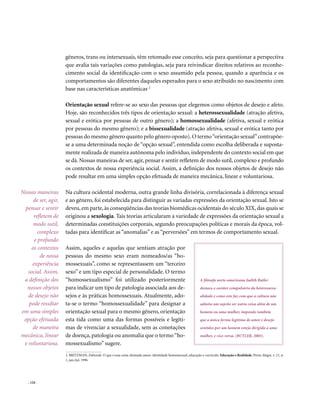 gêneros, trans ou intersexuais, têm retomado esse conceito, seja para questionar a perspectiva
                      que avalia tais variações como patologias, seja para reivindicar direitos relativos ao reconhe-
                      cimento social da identificação com o sexo assumido pela pessoa, quando a aparência e os
                      comportamentos são diferentes daqueles esperados para o sexo atribuído no nascimento com
                      base nas características anatômicas. 2

                      Orientação sexual refere-se ao sexo das pessoas que elegemos como objetos de desejo e afeto.
                      Hoje, são reconhecidos três tipos de orientação sexual: a heterossexualidade (atração afetiva,
                      sexual e erótica por pessoas de outro gênero); a homossexualidade (afetiva, sexual e erótica
                      por pessoas do mesmo gênero); e a bissexualidade (atração afetiva, sexual e erótica tanto por
                      pessoas do mesmo gênero quanto pelo gênero oposto). O termo “orientação sexual” contrapõe-
                      se a uma determinada noção de “opção sexual”, entendida como escolha deliberada e suposta-
                      mente realizada de maneira autônoma pelo indivíduo, independente do contexto social em que
                      se dá. Nossas maneiras de ser, agir, pensar e sentir refletem de modo sutil, complexo e profundo
                      os contextos de nossa experiência social. Assim, a definição dos nossos objetos de desejo não
                      pode resultar em uma simples opção efetuada de maneira mecânica, linear e voluntariosa.

Nossas maneiras       Na cultura ocidental moderna, outra grande linha divisória, correlacionada à diferença sexual
      de ser, agir,   e ao gênero, foi estabelecida para distinguir as variadas expressões da orientação sexual. Isto se
 pensar e sentir      deveu, em parte, às conseqüências das teorias biomédicas ocidentais do século XIX, das quais se
      refletem de     originou a sexologia. Tais teorias articularam a variedade de expressões da orientação sexual a
      modo sutil,     determinadas constituições corporais, segundo preocupações políticas e morais da época, vol-
        complexo      tadas para identificar as “anomalias” e as “perversões” em termos de comportamento sexual.
      e profundo
     os contextos     Assim, aqueles e aquelas que sentiam atração por
         de nossa     pessoas do mesmo sexo eram nomeados/as “ho-
     experiência      mossexuais”, como se representassem um “terceiro
   social. Assim,     sexo” e um tipo especial de personalidade. O termo
 a definição dos      “homossexualismo” foi utilizado posteriormente                                           A filósofa norte-americana Judith Butler
  nossos objetos      para indicar um tipo de patologia associada aos de-                                      destaca o caráter compulsório da heterossexu-
   de desejo não      sejos e às práticas homossexuais. Atualmente, ado-                                       alidade e como este faz com que a cultura não
   pode resultar      ta-se o termo “homossexualidade” para designar a                                         admita um sujeito ser outra coisa além de um
em uma simples        orientação sexual para o mesmo gênero, orientação                                        homem ou uma mulher, impondo também
 opção efetuada       esta tida como uma das formas possíveis e legíti-                                        que a única forma legítima de amor e desejo
     de maneira       mas de vivenciar a sexualidade, sem as conotações                                        sentidos por um homem esteja dirigida a uma
mecânica, linear      de doença, patologia ou anomalia que o termo “ho-                                        mulher, e vice-versa. (BUTLER, 2003).
 e voluntariosa.      mossexualismo” sugere.
                      2. BRITZMAN, Deborah. O que é essa coisa chamada amor: identidade homossexual, educação e currículo. Educação e Realidade, Porto Alegre, v. 21, n.
                      1, jan./jul. 1996




   . 124
 