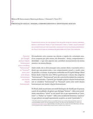 Módulo III: Sexualidade e Orientação Sexual | Unidade I | Texto VI |

orientação sexual: desejos, comportamentos e identidades sexuais




                               A orientação sexual de uma pessoa é uma relação entre seu desejo, comporta-
                               mento e identidade. Assim, o “gay efeminado”, como a “lésbica masculinizada”
                               são estereótipos que não traduzem a realidade de muitas pessoas homossexu-
                               ais. Leia o texto para se informar melhor sobre este tema tão complexo.



                 É possível,   Há atualmente certo consenso nas ciências a respeito de a orientação sexu-
              por exemplo,     al ser composta por, pelo menos, três dimensões – desejo, comportamento e
          praticar relações    identidade – e que estes aspectos não caminham necessariamente da mesma
             homossexuais      maneira e na mesma direção.
         sem se considerar
           “homossexual”       Assim sendo, não se deve pressupor uma conexão direta e necessária entre o
            ou “bissexual”,    desejo que uma pessoa sente, o seu comportamento sexual e o modo como
               assim como      ela percebe a si mesma. As pesquisas conduzidas nos EUA pelo biólogo Alfred
             sentir desejos    Kinsey desde o final dos anos 1940 já questionavam o alcance das categorias
             homossexuais      “heterossexual” e “homossexual” para dar conta da diversidade dos comporta-
               sem manter      mentos encontrados. É possível, por exemplo, praticar relações homossexuais
                   relações    sem se considerar “homossexual” ou “bissexual”, assim como sentir desejos
            homossexuais.      homossexuais sem manter relações homossexuais.1

                               No Brasil, ainda encontramos um modo hierárquico de classificação de pessoas,
                               a partir da sexualidade e do gênero, que distingue “homens” – tidos como social-
                               mente masculinos e “ativos” no ato sexual (são os que supostamente só “pene-
                               tram”) – e “bichas” ou “veados” – tidos como socialmente femininos e “passivos”
                               (os que adotam um papel supostamente receptivo, ao serem “penetrados”).2
                               1. Para Kinsey, haveria uma gradação contínua na sexualidade humana, que iria desde a heterossexualidade exclusiva até
                               a homossexualidade exclusiva, com uma ampla gama de variações. Para saber mais sobre Alfred Kinsey, ver o link: http://
                               pt.wikipedia.org/wiki/Alfred_Kinsey. Sugestão de filme: Vamos falar sobre sexo, a respeito da vida de Alfred Kinsey e do impac-
                               to de suas pesquisas sobre o comportamento sexual de homens e mulheres norte-americanos.




                                                                                                                                                         . 129
 