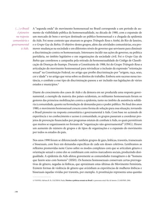 (...) o Brasil   A “segunda onda” do movimento homossexual no Brasil corresponde a um período de au-
      é pioneiro    mento da visibilidade pública da homossexualidade, na década de 1980, com a expansão de
    na resposta     um mercado de bens e serviços destinado ao público homossexual e a chegada da epidemia
 comunitária e      da Aids. Foi nesse contexto que atuaram os grupos Triângulo Rosa e Atobá, do Rio de Janeiro,
governamental       e o Grupo Gay da Bahia. O objetivo destes grupos, além das atividades comunitárias, era pro-
          à Aids.   mover mudanças na sociedade e em diferentes níveis do governo que servissem para diminuir
                    a discriminação contra os homossexuais. Interessava incidir nas ações de governo, na política
                    partidária, no âmbito legislativo e em organizações da sociedade civil. Foi o Grupo Gay da
                    Bahia que coordenou a campanha pela retirada da homossexualidade do Código de Classifi-
                    cação de Doenças do Inamps. Durante a Constituinte de 1988, foi do Grupo Triângulo Rosa a
                    articulação do movimento homossexual para reivindicar a inclusão da expressão “orientação
                    sexual” na Constituição Federal, no artigo que proíbe discriminação por “origem, raça, sexo,
                    cor e idade” e no artigo que versa sobre os direitos do trabalho. Embora sem sucesso nessa ins-
                    tância, o combate a esse tipo de discriminação passou a ser incluído nas legislações de vários
                    estados e municípios.4

                    Diante do crescimento dos casos de Aids e da demora em ser produzida uma resposta gover-
                    namental, a exemplo da maioria dos países ocidentais, os militantes homossexuais foram os
                    gestores das primeiras mobilizações contra a epidemia, tanto no âmbito da assistência solidá-
                    ria à comunidade, quanto na formulação de demandas para o poder público. No final dos anos
                    1980, o movimento homossexual cresceu como forma de solução para essa situação, tornando
                    o Brasil pioneiro na resposta comunitária e governamental à Aids. Com base no acúmulo de
                    experiência e no conhecimento e acesso à comunidade, os grupos passaram a coordenar pro-
                    jetos de prevenção financiados por programas estatais de combate à Aids, os quais permitiram
                    que muitos se organizassem no formato de “organização não-governamental” (ONG). Houve
                    um aumento do número de grupos e de tipos de organizações e a expansão do movimento
                    por todos os estados do país.

                    Nos anos 1990 foram se diferenciando também grupos de gays, lésbicas, travestis, transexuais
                    e bissexuais, com foco em demandas específicas de cada um desses coletivos. Lembramos as
                    reflexões promovidas neste Curso sobre os modos complexos com que se articulam gênero e
                    orientação sexual e como eles se combinam com outros marcadores sociais, produzindo desi-
                    gualdade. A epidemia da Aids afetou gravemente as comunidades transgênero e de “homens
                    que fazem sexo com homens” (HSH). Os homens homossexuais conservam certas prerroga-
                    tivas de gênero, negadas às lésbicas, que aproximam estas últimas do Movimento Feminista.
                    Existem formas de violência de gênero que avizinham as experiências de mulheres lésbicas e
                    bissexuais àquelas vividas por travestis, por exemplo. A prostituição representa uma questão

                    4. VIANNA, Adriana R. B.; LACERDA, Paula. Direitos e políticas sexuais no Brasil: o panorama atual. Rio de Janeiro: CLAM/IMS, 2004.




  . 136
 