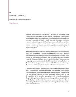 Educação, diferença,

diversidade e desigualdade

Sérgio Carrara




                    Trabalhar simultaneamente a problemática de gênero, da diversidade sexual
                    e das relações étnico-raciais, ou seja, abordar em conjunto a misoginia, a
                    homofobia e o racismo não é apenas uma proposta absolutamente ousada, mas
                    oportuna e necessária. No Brasil, o estudo destes três temas e dos correlativos
                    processos de discriminação social deu origem a campos disciplinares distintos
                    (quem estuda uma coisa não estuda outra), a diferentes arenas de atuação de
                    ativistas (cujo diálogo entre si nem sempre é fácil) e, finalmente, a políticas
                    públicas específicas.

                    Apesar dessa fragmentação, gênero, raça, etnia e sexualidade estão intimamente
                    imbricados na vida social e na história das sociedades ocidentais e, portanto,
                    necessitam de uma abordagem conjunta. Para trabalhar estes temas de forma
                    transversal, será fundamental manter uma perspectiva não-essencialista em
                    relação às diferenças. A adoção dessa perspectiva justifica-se eticamente, uma
                    vez que o processo de naturalização das diferenças étnico-raciais, de gênero ou
                    de orientação sexual, que marcou os séculos XIX e XX, vinculou-se à restrição
                    do acesso à cidadania a negros, indígenas, mulheres e homossexuais.

                    Lembremos, por exemplo, que até o início do século XX uma das justificativas
                    para a não extensão às mulheres do direito ao voto baseava-se na idéia de que
                    elas possuíam um cérebro menor e menos desenvolvido que o dos homens.
                    Este imperativo de encontrar no corpo as razões de tais diferenças, ou seja,
                    de essencializá-las ou naturalizá-las, explica-se pela preponderância formal
                    dos princípios políticos do Iluminismo, muito especialmente do princípio da
                    igualdade. Depois da Revolução Francesa, nas democracias liberais modernas,
                    apenas desigualdades naturais, inscritas nos corpos, podiam justificar o não-
                    acesso pleno à cidadania.




                                                                                                . 13
 