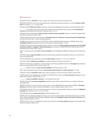 Bibliografia
        BENEDETTI, Marcos. Toda feita: o corpo e o gênero das travestis. Rio de Janeiro: Garamond, 2005.
        BRITZMAN, Deborah. O que é essa coisa chamada amor: identidade homossexual, educação e currículo. Educação e Reali-
        dade, Porto Alegre, v. 21, n. 1, jan./jul. 1996.
        BUTLER, Judith. Problemas de Gênero: feminismo e subversão da identidade. Rio de Janeiro: Civilização Brasileira, 2003.
        _________. Corpos que pesam: sobre os limites discursivos do ’sexo’. In: LOURO, Guacira Lopes, org. O corpo educado:
        pedagogias da sexualidade. Belo Horizonte: Autêntica, 2000, p. 153-172.
        CARRARA, Sérgio; RAMOS, Silvia, Política, direitos, violência e homossexualidade. Pesquisa 9ª. Parada do Orgulho LGBT
        Rio 2004. Rio de Janeiro, CEPESC, 2005.
        CORAY, Joseph Andrew; JUNG, Patrícia Beattie. Diversidade cultural e catolicismo: o desenvolvimento da Teologia Moral.
        São Paulo: Ed.Loyola, 2005. (Coleção Psicologia Aplicada).
        CORRÊA, Mariza. Fantasias corporais. In: PISCITELLI, Adriana; GREGORI, Maria Filomena; CARRARA, Sérgio (Org.).
        Sexualidade e saberes: convenções e fronteiras. Rio de Janeiro: Garamond, 2004, p. 173-182.
        DUARTE, Luiz Fernando Dias. Natividade, Marcelo e Oliveira, Leandro de. Práticas religiosas e percepção sobre diversidade
        sexual entre católicos e evangélicos: relatório de pesquisa. Rio de Janeiro: NUSIM/PPGAS/MN/UFRJ; Brasília: PN-DST/
        Aids /Ministério da Saúde, 2008. (mimeo.).
        ECOS – Comunicação em Sexualidade. Sexo sem vergonha: uma metodologia de trabalho com Educação Sexual. São Paulo,
        2001.
        FACCHINI, Regina. Sopa de Letrinhas?: movimento homossexual e produção de identidades coletivas nos anos 90. Rio de
        Janeiro: Garamond, 2005.
        FAUSTO-STERLING, Anne. Dualismos em duelo. Cadernos Pagu, Campinas, n° 17/18, p. 9-79, 2001/02.
        FOUCAULT, Michel. História da sexualidade: A vontade de saber. Rio de Janeiro, Graal, 2003. v.1.
        FRY, Peter. Da hierarquia à igualdade: a construção histórica da homossexualidade no Brasil. In: Para inglês ver: identidade e
        política na cultura brasileira. Rio de Janeiro: Zahar, 1981.
        _________; MACRAE, Edward. O que é homossexualidade. São Paulo: Brasiliense, 1983.
        HALL, Stuart. Identidade cultural e diáspora. Revista do Patrimônio Histórico e Artístico Nacional, n. 24, 1996.
        LAQUEUR, Thomas. Inventando o sexo: corpo e gênero dos gregos a Freud. Rio de Janeiro: Relume Dumará, 2001.
        LOURO, Guacira Lopes. Pedagogias da sexualidade. In: LOURO, Guacira Lopes, org. O corpo educado: pedagogias da sexua-
        lidade. Belo Horizonte: Autêntica, 2000, p. 7-34.
        _________. Gênero, sexualidade e educação. 7. ed. Petrópolis: Vozes, 2004.
        MACRAE, Edward. A construção da igualdade: identidade sexual e política no Brasil da Abertura, Campinas: Editora da
        UNICAMP, 1990.
        MISKOLCI, Richard. Um corpo estranho na sala de aula. In: Anete ABRAMOWICZ; Valter Roberto SILVÉRIO. Afirmando
        diferenças: montando o quebra-cabeças da diversidade na escola. Campinas: Papirus, 2005, p.13-26.
        NATIVIDADE, Marcelo Tavares. Carreiras homossexuais no contexto do pentecostalismo: dilemas e soluções. In: Religião &
        Sociedade, Rio de Janeiro,v. 23, nº 1. p.132-152 , 2003.
        PERLONGHER, Nestor. O negócio do michê. São Paulo: Brasiliense, 1987.
        SIMÕES, Júlio Assis. Homossexualidade masculina e curso da vida: pensando idades e identidades homossexuais. In: PISCI-
        TELLI, Adriana; GREGORI, Maria Filomena; CARRARA, Sérgio, org. Sexualidade e saberes: convenções e fronteiras. Rio de
        Janeiro: Garamond, 2004. p. 415-447.
        WEEKS, Jeffrey. O corpo e a sexualidade. In: Guacira Lopes LOURO, org. O corpo educado: pedagogias da sexualidade. Belo
        Horizonte: Autêntica, 2000, p.37-82.




. 142
 