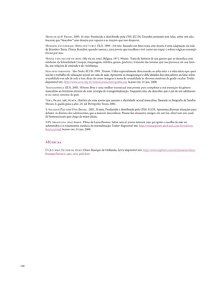 Medo de quê? Brasil. 2005. 18 min. Produzido e distribuído pela ONG ECOS. Desenho animado sem falas, sobre um ado-
        lescente que “descobre” seus desejos por rapazes e as reações que isso desperta.
        Meninos não choram. (Boys don’t cry). EUA. 1999. 114 min. Baseado em fatos reais, este drama é uma adaptação da vida
        de Brandon Teena (Teena Brandon quando nasceu), uma jovem que escolheu viver como um rapaz e sofreu trágicas conseqü-
        ências por isso.
        Minha vida em cor-de-rosa (Ma vie en rose). Bélgica. 1971. 90min. Trata da história de um garoto que se identifica com
        símbolos da feminilidade (roupas, maquiagem, enfeites, gestos, postura), tratando das tensões que isso provoca em sua famí-
        lia, nas relações de amizade e de vizinhança.
        Sexo sem vergonha. São Paulo. ECOS. 1991. 33mim. Vídeo especialmente direcionado ao educador e à educadora que quer
        iniciar o trabalho de educação sexual em sala de aula. Apresenta as inseguranças e dificuldades dos educadores ao falar sobre
        sexualidade em sala de aula e traz dicas de como integrar o tema da sexualidade às diversas matérias da grade escolar. Trailer
        disponível em: http://www.ecos.org.br/videos/sexosemvergonha.asp Acesso em: 24 jun. 2008.
        Transamérica. EUA. 2005. 103min. Bree é uma mulher transexual está pronta para completar a sua transição do gênero
        masculino ao feminino através de uma cirurgia de transgenitalização. Enquanto isso, ela descobre que é pai de um adolescen-
        te no outro extremo do país
        Vera. Brasil.1987. 85 min. História de uma jovem que assume a identidade sexual masculina. Baseada na biografia de Sandra
        Herzer, A queda para o alto. 24. ed. Petrópolis: Vozes, 2001.
        X-Salada e Pão com Ovo. Brasil. 2005. 20 min. Produzido e distribuído pela ONG ECOS. Apresenta diversas situações para
        debater os direitos dos adolescentes, que a maioria desconhece. Numa das situações, amigos em um bar observam um casal
        de homossexuais que chega de mãos dadas.
        XXY. Argentina. 2007. 85min. Filme de Lucía Puenzo. Sobre um(a) jovem intersex cujo pai apóia a escolha de não ser
        submetido(a) a tratamentos médicos de normalização. Trailer disponível em: http://vejasaopaulo.abril.uol.com.br/red/trai-
        lers/xxy.html Acesso em: 24 jun. 2008.



        Músicas
        O Que será (A flor da pele). Chico Buarque de Hollanda. Letra disponível em: http://www.mpbnet.com.br/musicos/chico.
        buarque/letras/o_que_sera_pele.htm




. 144
 