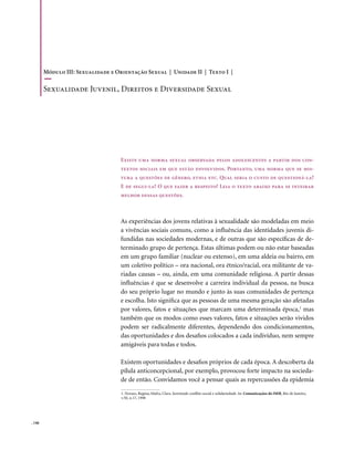 Módulo III: Sexualidade e Orientação Sexual | Unidade II | Texto I |

        Sexualidade Juvenil, Direitos e Diversidade Sexual




                                   Existe uma norma sexual observada pelos adolescentes a partir dos con-
                                   textos sociais em que estão envolvidos. Portanto, uma norma que se mis-
                                   tura a questões de gênero, etnia etc. Qual seria o custo de questioná-la?
                                   E de segui-la? O que fazer a respeito? Leia o texto abaixo para se inteirar
                                   melhor dessas questões.



                                   As experiências dos jovens relativas à sexualidade são modeladas em meio
                                   a vivências sociais comuns, como a influência das identidades juvenis di-
                                   fundidas nas sociedades modernas, e de outras que são específicas de de-
                                   terminado grupo de pertença. Estas últimas podem ou não estar baseadas
                                   em um grupo familiar (nuclear ou extenso), em uma aldeia ou bairro, em
                                   um coletivo político – ora nacional, ora étnico/racial, ora militante de va-
                                   riadas causas – ou, ainda, em uma comunidade religiosa. A partir dessas
                                   influências é que se desenvolve a carreira individual da pessoa, na busca
                                   do seu próprio lugar no mundo e junto às suas comunidades de pertença
                                   e escolha. Isto significa que as pessoas de uma mesma geração são afetadas
                                   por valores, fatos e situações que marcam uma determinada época,1 mas
                                   também que os modos como esses valores, fatos e situações serão vividos
                                   podem ser radicalmente diferentes, dependendo dos condicionamentos,
                                   das oportunidades e dos desafios colocados a cada indivíduo, nem sempre
                                   amigáveis para todas e todos.

                                   Existem oportunidades e desafios próprios de cada época. A descoberta da
                                   pílula anticoncepcional, por exemplo, provocou forte impacto na socieda-
                                   de de então. Convidamos você a pensar quais as repercussões da epidemia

                                   1. Novaes, Regina; Mafra, Clara. Juventude conflito social e solidariedade. In: Comunicações do ISER, Rio de Janeiro,
                                   v.50, n.17, 1998




. 146
 