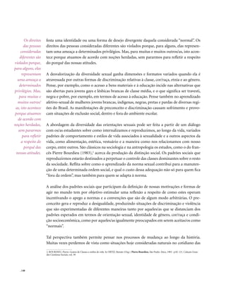 Os direitos    festa uma identidade ou uma forma de desejo divergente daquela considerada “normal”. Os
       das pessoas    direitos das pessoas consideradas diferentes são violados porque, para alguns, elas represen-
    consideradas      tam uma ameaça a determinados privilégios. Mas, para muitas e muitos outros/as, isto acon-
    diferentes são    tece porque atuamos de acordo com noções herdadas, sem pararmos para refletir a respeito
violados porque,      do porquê das nossas atitudes.
para alguns, elas
     representam      A desvalorização da diversidade sexual ganha dimensões e formatos variados quando ela é
  uma ameaça a        atravessada por outras formas de discriminação relativas à classe, cor/raça, etnia e ao gênero.
   determinados       Pense, por exemplo, como o acesso a bens materiais e à educação incide nas alternativas que
privilégios. Mas,     são abertas para jovens gays e lésbicas brancas de classe média, e o que significa ser travesti,
   para muitas e      negra e pobre, por exemplo, em termos de acesso à educação. Pense também no aprendizado
  muitos outros/      afetivo-sexual de mulheres jovens brancas, indígenas, negras, pretas e pardas de diversas regi-
 as, isto acontece    ões do Brasil. As manifestações de preconceito e discriminação causam sofrimento e provo-
porque atuamos        cam situações de exclusão social, dentro e fora do ambiente escolar.
  de acordo com
noções herdadas,      A abordagem da diversidade das orientações sexuais pode ser feita a partir de um diálogo
   sem pararmos       com os/as estudantes sobre como internalizamos e reproduzimos, ao longo da vida, variados
      para refletir   padrões de comportamento e estilos de vida associados à sexualidade e a outros aspectos da
     a respeito do    vida, como alimentação, estética, vestuário e a maneira como nos relacionamos com nosso
       porquê das     corpo, entre outros. São clássicos na sociologia e na antropologia os estudos, como o do fran-
 nossas atitudes.     cês Pierre Bourdieu (1983),2 acerca da produção da distinção social. Os padrões sociais que
                      reproduzirmos estarão destinados a perpetuar o controle das classes dominantes sobre o resto
                      da sociedade. Reflita sobre como o aprendizado da norma sexual contribui para a manuten-
                      ção de uma determinada ordem social, e qual o custo dessa adequação não só para quem fica
                      “fora da ordem”, mas também para quem se adapta à norma.

                      A análise dos padrões sociais que participam da definição de nossas motivações e formas de
                      agir no mundo tem por objetivo estimular uma reflexão a respeito de como estes operam
                      incentivando o apego a normas e a convenções que são de algum modo arbitrárias. O pre-
                      conceito gera e reproduz a desigualdade, produzindo situações de discriminação e violência
                      que são experimentadas de diferentes maneiras tanto por aqueles/as que se distanciam dos
                      padrões esperados em termos de orientação sexual, identidade de gênero, cor/raça e condi-
                      ção socioeconômica, como por aqueles/as igualmente preocupados em serem aceitas/os como
                      “normais”.

                      Tal perspectiva também permite pensar nos processos de mudança ao longo da história.
                      Muitas vezes perdemos de vista como situações hoje consideradas naturais no cotidiano das

                      2. BOURDIEU, Pierre. Gostos de Classes e estilos de vida. In ORTIZ, Renato (Org.). Pierre Bourdieu, São Paulo: Ática, 1983. p.82-121. Coleção Gran-
                      des Cientistas Sociais, vol. 39




    . 148
 