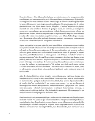 No projeto Gênero e Diversidade na Escola busca-se, portanto, desenvolver uma postura crítica
       em relação aos processos de naturalização da diferença, embora reconheçamos que desigualdades
       sociais e políticas acabam sendo inscritas nos corpos: corpos de homens e mulheres, por exemplo,
       tornam-se diferentes por meio dos processos de socialização. Obviamente, a questão do estatuto
       dessas diferenças é um debate aberto e muito delicado, e a “verdade” sobre isso não deve ser
       encerrada em uma cartilha ou doutrina de qualquer ordem. Ao contrário, a escola precisa
       estar sempre preparada para apresentar não uma verdade absoluta, mas sim uma reflexão que
       possibilite aos alunos e às alunas compreenderem as implicações éticas e políticas de diferentes
       posições sobre o tema e construírem sua própria opinião nesse debate. A idéia de que educação
       não é doutrinação talvez valha aqui mais do que em qualquer outro campo, pois estaremos
       lidando com valores sociais muito arraigados e fundamentais.

       Alguns autores vêm mostrando como discursos homofóbicos, misóginos ou sexistas e racistas
       estão profundamente articulados. Um dos exemplos mais interessantes diz respeito ao modo
       pelo qual, na Alemanha nazista, a ascensão do discurso racista afetou não apenas as mulheres
       judias ou ciganas, consideradas racialmente inferiores. Como se tratava de “proteger” a chamada
       raça ariana, considerada superior às demais, passou a ser atribuído às mulheres “arianas” o
       ambíguo estatuto de “mães da raça”. E para cumprir esse papel deveriam ficar fora do espaço
       público, permanecendo em casa e ocupando-se apenas da tarefa de criar filhos “racialmente
       puros”. Vê-se aqui como a adoção do racismo como política de Estado acabou implicando a
       reclusão das mulheres ao espaço doméstico. Vale lembrar que, ainda na Alemanha nazista,
       o racismo anti-semita articulou-se também à discriminação de homossexuais. Vistos, como
       os judeus, como ameaças à raça ariana, acabaram igualmente sendo enviados a campos de
       concentração.

       Além de relações históricas, há em situações bem cotidianas uma espécie de sinergia entre
       atitudes e discursos racistas, sexistas e homofóbicos. Um exemplo talvez banal: se um adolescente
       ou aluno manifesta qualquer sinal de homossexualidade, logo aparece alguém chamando-o
       de “mulherzinha” ou “mariquinha”. O que poucos se perguntam é por que ser chamado de
       mulher pode ser ofensivo. Em que sentido ser feminino é mau? Aqui pode ser visto o modo
       como a misoginia e a homofobia se misturam e se reforçam. A discriminação em relação às
       mulheres ou ao feminino articula-se à discriminação dos sexualmente diferentes, daqueles que
       são sexualmente atraídos por pessoas do mesmo sexo.

       O sofrimento que emerge dessa situação para adolescentes de ambos os sexos talvez só possa ser
       realmente avaliado por aqueles/as que foram submetidos/as a tais processos de estigmatização e
       marginalização. Além disso, freqüentemente o discurso racista utiliza características atribuídas
       às mulheres para inferiorizar negros/as, indígenas ou outros grupos considerados inferiores:
       “São mais impressionáveis, mais imprevidentes, mais descontrolados, mais impulsivos” etc. e,


. 14
 