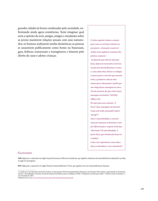 grandes cidades já foram condenadas pela sociedade, en-
frentando ainda agora resistências. Tente imaginar qual
seria a opinião de avós, amigas, amigos e estudantes sobre
as jovens manterem relações sexuais com seus namora-                                                  O relato seguinte chama a atenção
dos; os homens realizarem tarefas domésticas; as pessoas                                              para como as restrições relativas ao
se assumirem publicamente como homo ou bissexuais,                                                    par gênero- orientação sexual esti-
gays, lésbicas, transexuais e transgêneros e lutarem pelo                                             mulam uma vigilância constante das
direito de casar e adotar crianças.                                                                   práticas corporais.3
                                                                                                      “Ao final de uma aula de educação
                                                                                                      física, depois de terem feito exercícios
                                                                                                      em que precisavam flexionar o tronco
                                                                                                      e, como efeito disso, deixar as nádegas
                                                                                                      à mostra para o rosto dos que estavam
                                                                                                      atrás, a professora colocou uma
                                                                                                      música para relaxamento e pediu que
                                                                                                      um colega fizesse massagem no outro.
                                                                                                      Um dos meninos diz que é bravo fazer
                                                                                                      massagem em homem” (LOURO,
                                                                                                      2000, p. 69).
                                                                                                      Por que, para esses meninos, “é
                                                                                                      bravo” fazer massagem em homem?
                                                                                                      O que está sendo ameaçado? Qual o
                                                                                                      “perigo”?
                                                                                                      Dica: a masculinidade se constrói
                                                                                                      tanto por oposição ao feminino, como
                                                                                                      por diferenciação a respeito de formas
                                                                                                      “desviantes” de masculinidade. A
                                                                                                      partir disso, que atitudes precisam ser
                                                                                                      evitadas?
                                                                                                      Como você responderia, como educa-
                                                                                                      dora ou educadora, a este comentário?


Glossário
Aids: Sigla para a expressão em inglês Acquired Immune Deficiency Syndrome, que significa síndrome da imunodeficiência adquirida (ou Sida,
na sigla em português).

HIV: Sigla para a expressão em inglês Human Immunodeficiency Virus, que significa vírus da imunodeficiência humana.


3. Citado por Luís Henrique Sacchi dos Santos, no documento Heteronormatividade & Educação (em formato Power Point), apresentado no Seminário
Gênero e Sexualidades na Escola. Secretaria Especial de Políticas para as Mulheres (SPM) / Ministério da Educação (MEC) / British Council. Brasília, 12
de novembro de 2007.
Disponível em: http://www.britishcouncil.org.br/download/LuisHenrique.pdf




                                                                                                                                                          . 149
 