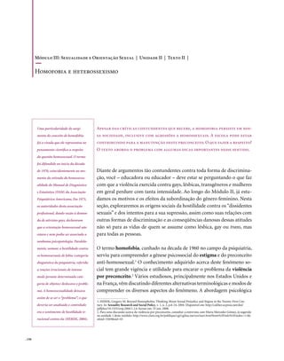 Módulo III: Sexualidade e Orientação Sexual | Unidade II | Texto II |

        Homofobia e heterossexismo




        Uma particularidade do surgi-           Apesar das críticas contundentes que recebe, a homofobia persiste em nos-
        mento do conceito de homofobia          sa sociedade, inclusive com agressões a homossexuais. A escola pode estar
        foi a virada que ele representou no     contribuindo para a manutenção deste preconceito. O que fazer a respeito?
        pensamento científico a respeito        O texto aborda o problema com algumas dicas importantes nesse sentido.
        da questão homossexual. O termo
        foi difundido no início da década
        de 1970, coincidentemente no mo-        Diante de argumentos tão contundentes contra toda forma de discrimina-
        mento da retirada da homossexu-         ção, você – educadora ou educador – deve estar se perguntando o que faz
        alidade do Manual de Diagnóstico        com que a violência exercida contra gays, lésbicas, transgêneros e mulheres
        e Estatística (DSM) da Associação       em geral perdure com tanta intensidade. Ao longo do Módulo II, já estu-
        Psiquiátrica Americana. Em 1973,        damos os motivos e os efeitos da subordinação do gênero feminino. Nesta
        as autoridades desta associação         seção, exploraremos as origens sociais da hostilidade contra os “dissidentes
        profissional, dando razão à deman-      sexuais” e dos intentos para a sua supressão, assim como suas relações com
        da de ativistas gays, declararam        outras formas de discriminação e as conseqüências danosas dessas atitudes
        que a orientação homossexual não        não só para as vidas de quem se assume como lésbica, gay ou trans, mas
        estava e nem podia ser associada a      para todas as pessoas.
        nenhuma psicopatologia. Paralela-
        mente, nomear a hostilidade contra      O termo homofobia, cunhado na década de 1960 no campo da psiquiatria,
        os homossexuais de fobia (categoria     serviu para compreender a gênese psicossocial do estigma e do preconceito
        diagnóstica da psiquiatria, referida    anti-homossexual.1 O conhecimento adquirido acerca deste fenômeno so-
        a reações irracionais de intenso        cial tem grande vigência e utilidade para encarar o problema da violência
        medo perante determinada cate-          por preconceito.2 Vários estudiosos, principalmente nos Estados Unidos e
        goria de objetos) deslocava o proble-   na França, vêm discutindo diferentes alternativas terminológicas e modos de
        ma. A homossexualidade deixava          compreender os diversos aspectos do fenômeno. A abordagem psicológica
        assim de se ser o “problema”; o que
                                                1. HEREK, Gregory M. Beyond Homophobia: Thinking About Sexual Prejudice and Stigma in the Twenty-First Cen-
        deveria ser analisado e controlado      tury. In: Sexuality Research and Social Policy, v. 1, n. 2, p.6-24, 2004. Disponível em: http://caliber.ucpress.net/doi/
                                                pdfplus/10.1525/srsp.2004.1.2.6 Acesso em: 25 jun. 2008.
        era o sentimento de hostilidade ir-     2. Para uma discussão acerca da violência por preconceito, consultar a entrevista com Maria Mercedes Gómez, já sugerida
                                                na unidade 1 deste módulo: http://www.clam.org.br/publique/cgi/cgilua.exe/sys/start.htm?from%5Finfo%5Findex=11&i
        racional contra ela (HEREK, 2004).      nfoid=3569&sid=43




. 150
 